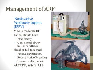 Management of ARF
• Noninvasive
Ventilatory support
(IPPV)
• Mild to moderate RF
• Patient should have
• Intact airway,
• Alert, normal airway
protective reflexes
• Nasal or full face mask
• Improve oxygenation,
• Reduce work of breathing
• Increase cardiac output
• AECOPD, asthma, CHF
 