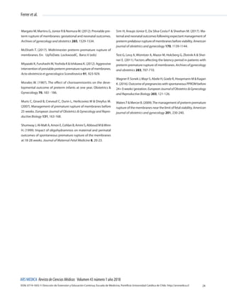 ISSN: 0719-1855 © Dirección de Extensión y Educación Continua, Escuela de Medicina, Pontificia Universidad Católica de Chile. http://arsmedica.cl
ARS MEDICA RevistadeCienciasMédicas Volumen 43 número 1 año 2018
Ferrer et al.
24
Margato M, Martins G, Júnior R & Nomura M. (2012). Previable pre-
term rupture of membranes: gestational and neonatal outcomes.
Archives of gynecology and obstetrics 285, 1529-1534.
McElrath T. (2017). Midtrimester preterm premature rupture of
membranes. En: UpToDate. LockwoodC, Barss V (eds)
Miyazaki K, Furuhashi M,Yoshida K & Ishikawa K. (2012). Aggressive
interventionofpreviablepretermprematureruptureofmembranes.
Acta obstetricia et gynecologica Scandinavica 91, 923-929.
Morales W. (1987). The effect of chorioamnionitis on the deve-
lopmental outcome of preterm infants at one year. Obstetrics &
Gynecology 70, 183 - 186.
Muris C, Girard B, Creveuil C, Durin L, Herlicoviez M & Dreyfus M.
(2007). Management of premature rupture of membranes before
25 weeks. European Journal of Obstetrics & Gynecology and Repro-
ductive Biology 131, 163-168.
ShumwayJ,Al-MaltA,AmonE,CohlanB,AminiS,AbboudM&Winn
H. (1999). Impact of oligohydramnios on maternal and perinatal
outcomes of spontaneous premature rupture of the membranes
at 18-28 weeks. Journal of Maternal-Fetal Medicine 8, 20-23.
Sim H, Araujo Júnior E, Da Silva Costa F & Sheehan M. (2017). Ma-
ternalandneonataloutcomesfollowingexpectantmanagementof
pretermprelabourruptureofmembranesbeforeviability.American
journal of obstetrics and gynecology 170, 1139-1144.
Test G, Levy A,Wiznitzer A, Mazor M, Holcberg G, Zlotnik A & Shei-
ner E. (2011). Factors affecting the latency period in patients with
preterm premature rupture of membranes. Archivesofgynecology
and obstetrics 283, 707-710.
Wagner P, Sonek J, Mayr S, Abele H, Goelz R, Hoopmann M & Kagan
K.(2016).OutcomeofpregnancieswithspontaneousPPROMbefore
24+ 0 weeks’gestation. EuropeanJournalofObstetrics&Gynecology
and Reproductive Biology 203, 121-126.
WatersT&MercerB.(2009).Themanagementofpretermpremature
rupture of the membranes near the limit of fetal viability. American
journal of obstetrics and gynecology 201, 230-240.
 