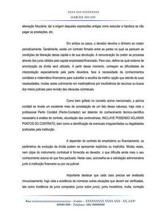 XXXX XXX XXXXXXXXX
OAB/XX 000.000
alienação fiduciária; daí a origem daquelas expressões antigas como executar a hipoteca se nãoalienação fiduciária; daí a origem daquelas expressões antigas como executar a hipoteca se não
pagar as prestações, etc.pagar as prestações, etc.
Em ambos os casos, o devedor devolve o dinheiro ao credorEm ambos os casos, o devedor devolve o dinheiro ao credor
periodicamente. Geralmente, existe um contrato firmado entre as partes no qual se pactuam asperiodicamente. Geralmente, existe um contrato firmado entre as partes no qual se pactuam as
condições de liberação desse capital e de sua devolução. A remuneração do credor se processacondições de liberação desse capital e de sua devolução. A remuneração do credor se processa
através dos juros obtidos pelo capital emprestado/financiado. Para isso, define-se qual sistema deatravés dos juros obtidos pelo capital emprestado/financiado. Para isso, define-se qual sistema de
amortização da dívida será utilizado. A partir desse momento, começam as dificuldades deamortização da dívida será utilizado. A partir desse momento, começam as dificuldades de
interpretação especialmente pela parte devedora, face à necessidade de conhecimentosinterpretação especialmente pela parte devedora, face à necessidade de conhecimentos
contábeis e matemático-financeiros para subsidiar a escolha da melhor opção que atenda às suascontábeis e matemático-financeiros para subsidiar a escolha da melhor opção que atenda às suas
necessidades, muitas vezes culminando em inadimplência por insuficiência de recursos ou buscanecessidades, muitas vezes culminando em inadimplência por insuficiência de recursos ou busca
dos meios judiciais para revisão das cláusulas contratuais.dos meios judiciais para revisão das cláusulas contratuais.
Como bem grifado no conceito acima mencionado, a períciaComo bem grifado no conceito acima mencionado, a perícia
contábil se revela um excelente meio de constatação de um fato dessa natureza, haja vista ocontábil se revela um excelente meio de constatação de um fato dessa natureza, haja vista o
profissional Perito Contábil (Perito-Contador) ser detentor do conhecimento técnico-científicoprofissional Perito Contábil (Perito-Contador) ser detentor do conhecimento técnico-científico
necessário à análise do contrato, elucidação das controvérsias, INCLUIVE PODENDO ACLARARnecessário à análise do contrato, elucidação das controvérsias, INCLUIVE PODENDO ACLARAR
PONTOS DO CONTRATO, bem como a identificação de eventuais irregularidades ou ilegalidadesPONTOS DO CONTRATO, bem como a identificação de eventuais irregularidades ou ilegalidades
praticadas pela instituição.praticadas pela instituição.
A depender do contrato de empréstimo ou financiamento, osA depender do contrato de empréstimo ou financiamento, os
parâmetros de evolução da dívida podem se apresentar explícitos ou implícitos. Muitas vezes,parâmetros de evolução da dívida podem se apresentar explícitos ou implícitos. Muitas vezes,
nem cópia do instrumento contratual é fornecida ao devedor, o que dificulta ainda mais o seunem cópia do instrumento contratual é fornecida ao devedor, o que dificulta ainda mais o seu
conhecimento acerca do que fora pactuado. Neste caso, aconselha-se a solicitação administrativaconhecimento acerca do que fora pactuado. Neste caso, aconselha-se a solicitação administrativa
junto à instituição financeira ou por via judicial.junto à instituição financeira ou por via judicial.
Importante destacar que cada caso precisa ser analisadoImportante destacar que cada caso precisa ser analisado
minuciosamente, haja vista a existência de inúmeras outras situações que devem ser verificadas,minuciosamente, haja vista a existência de inúmeras outras situações que devem ser verificadas,
tais como incidência de juros compostos (tais como incidência de juros compostos (juros sobre jurosjuros sobre juros), juros moratórios, multa, correção), juros moratórios, multa, correção
Rua xxxxxxxxxxxxxxxxxxxxxxxxx - Centro – XXXXXXXXX XXXX XXX - XX, CEP:
00000-000 - Telefone: (00) 00000000
 