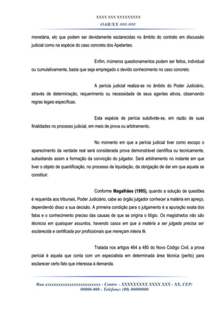 XXXX XXX XXXXXXXXX
OAB/XX 000.000
monetária, etc que podem ser devidamente esclarecidas no âmbito do contrato em discussãomonetária, etc que podem ser devidamente esclarecidas no âmbito do contrato em discussão
judicial como na espécie do caso concreto dos Apelantes.judicial como na espécie do caso concreto dos Apelantes.
Enfim, inúmeros questionamentos podem ser feitos, individualEnfim, inúmeros questionamentos podem ser feitos, individual
ou cumulativamente, basta que seja empregado o devido conhecimento no caso concreto.ou cumulativamente, basta que seja empregado o devido conhecimento no caso concreto.
A perícia judicial realiza-se no âmbito do Poder Judiciário,A perícia judicial realiza-se no âmbito do Poder Judiciário,
através de determinação, requerimento ou necessidade de seus agentes ativos, observandoatravés de determinação, requerimento ou necessidade de seus agentes ativos, observando
regras legais específicas.regras legais específicas.
Esta espécie de perícia subdivide-se, em razão de suasEsta espécie de perícia subdivide-se, em razão de suas
finalidades no processo judicial, em meio de prova ou arbitramento.finalidades no processo judicial, em meio de prova ou arbitramento.
No momento em que a perícia judicial tiver como escopo oNo momento em que a perícia judicial tiver como escopo o
aparecimento da verdade real será considerada prova demonstrável científica ou tecnicamente,aparecimento da verdade real será considerada prova demonstrável científica ou tecnicamente,
subsidiando assim a formação da convicção do julgador. Será arbitramento no instante em quesubsidiando assim a formação da convicção do julgador. Será arbitramento no instante em que
tiver o objeto de quantificação, no processo de liquidação, da obrigação de dar em que aquela setiver o objeto de quantificação, no processo de liquidação, da obrigação de dar em que aquela se
constituir.constituir.
ConformeConforme Magalhães (1995),Magalhães (1995), quando a solução de questõesquando a solução de questões
é requerida aos tribunais, Poder Judiciário, cabe ao órgão julgador conhecer a matéria em apreço,é requerida aos tribunais, Poder Judiciário, cabe ao órgão julgador conhecer a matéria em apreço,
dependendo disso a sua decisão. A primeira condição para o julgamento é a apuração exata dosdependendo disso a sua decisão. A primeira condição para o julgamento é a apuração exata dos
fatos e o conhecimento preciso das causas de que se origina o litígio.fatos e o conhecimento preciso das causas de que se origina o litígio. Os magistrados não sãoOs magistrados não são
técnicos em quaisquer assuntos, havendo casos em que a matéria a ser julgada precisa sertécnicos em quaisquer assuntos, havendo casos em que a matéria a ser julgada precisa ser
esclarecida e certificada por profissionais que mereçam inteira fé.esclarecida e certificada por profissionais que mereçam inteira fé.
Tratada nos artigos 464 a 480 do Novo Código Civil, a provaTratada nos artigos 464 a 480 do Novo Código Civil, a prova
pericial é aquela que conta com um especialista em determinada área técnica (perito) parapericial é aquela que conta com um especialista em determinada área técnica (perito) para
esclarecer certo fato que interessa à demanda.esclarecer certo fato que interessa à demanda.
Rua xxxxxxxxxxxxxxxxxxxxxxxxx - Centro – XXXXXXXXX XXXX XXX - XX, CEP:
00000-000 - Telefone: (00) 00000000
 