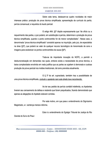 XXXX XXX XXXXXXXXX
OAB/XX 000.000
Sobre este tema, destacam-se quatro novidades de maiorSobre este tema, destacam-se quatro novidades de maior
interesse prático: produção de prova técnica simplificada; apresentação de currículo do perito;interesse prático: produção de prova técnica simplificada; apresentação de currículo do perito;
perícia consensual; e requisitos do laudo pericial.perícia consensual; e requisitos do laudo pericial.
O artigo 464, §2º dispõe expressamente que “de ofício ou aO artigo 464, §2º dispõe expressamente que “de ofício ou a
requerimento das partes, o juiz poderá, em substituição à perícia, determinar a produção de provarequerimento das partes, o juiz poderá, em substituição à perícia, determinar a produção de prova
técnica simplificada, quando o ponto controvertido for de menor complexidade.”. Nesse caso, atécnica simplificada, quando o ponto controvertido for de menor complexidade.”. Nesse caso, a
denominada “prova técnica simplificada” consistirá apenas na inquirição, pelo juiz, de especialistadenominada “prova técnica simplificada” consistirá apenas na inquirição, pelo juiz, de especialista
na área (§3º), que poderá se valer de qualquer recurso tecnológico de transmissão de sons ena área (§3º), que poderá se valer de qualquer recurso tecnológico de transmissão de sons e
imagens para esclarecer os pontos controvertidos da causa (§4º).imagens para esclarecer os pontos controvertidos da causa (§4º).
Trata-se de importante inovação do NCPC, a permitir aTrata-se de importante inovação do NCPC, a permitir a
desburocratização em demandas nas quais, embora exista a necessidade da prova técnica, adesburocratização em demandas nas quais, embora exista a necessidade da prova técnica, a
baixa complexidade envolvida em nada justifica que as partes se sujeitem à demorada e custosabaixa complexidade envolvida em nada justifica que as partes se sujeitem à demorada e custosa
produção da prova pericial nos moldes tradicionais, tal como previstos atualmente.produção da prova pericial nos moldes tradicionais, tal como previstos atualmente.
O § 3º do art. supracitado, também traz a possibilidade deO § 3º do art. supracitado, também traz a possibilidade de
uma prova técnica simplificada,uma prova técnica simplificada, contudo o apelante nem este direito teve reconhecido.contudo o apelante nem este direito teve reconhecido.
Ao ter seu pedido de perícia contábil indeferida, os ApelantesAo ter seu pedido de perícia contábil indeferida, os Apelantes
tiveram seu cerceamento de defesa e restando que foram prejudicados, ficando demonstrado quetiveram seu cerceamento de defesa e restando que foram prejudicados, ficando demonstrado que
apenas as alegações do Apelado estavam corretas.apenas as alegações do Apelado estavam corretas.
Por este motivo, em que pese o entendimento do DigníssimoPor este motivo, em que pese o entendimento do Digníssimo
Magistrado, a r. sentença merece reforma.Magistrado, a r. sentença merece reforma.
Este é o entendimento do Egrégio Tribunal de Justiça do RioEste é o entendimento do Egrégio Tribunal de Justiça do Rio
Grande do Sul e do Piauí:Grande do Sul e do Piauí:
Rua xxxxxxxxxxxxxxxxxxxxxxxxx - Centro – XXXXXXXXX XXXX XXX - XX, CEP:
00000-000 - Telefone: (00) 00000000
 