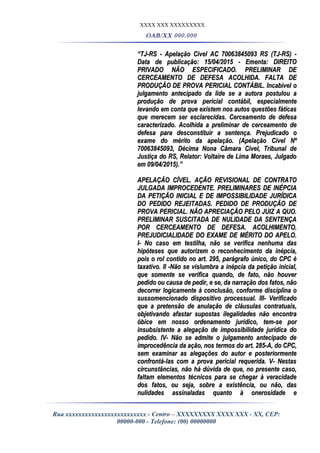 XXXX XXX XXXXXXXXX
OAB/XX 000.000
““TJ-RS - Apelação Cível AC 70063845093 RS (TJ-RS) -TJ-RS - Apelação Cível AC 70063845093 RS (TJ-RS) -
Data de publicação: 15/04/2015 - Ementa: DIREITOData de publicação: 15/04/2015 - Ementa: DIREITO
PRIVADO NÃO ESPECIFICADO. PRELIMINAR DEPRIVADO NÃO ESPECIFICADO. PRELIMINAR DE
CERCEAMENTO DE DEFESA ACOLHIDA. FALTA DECERCEAMENTO DE DEFESA ACOLHIDA. FALTA DE
PRODUÇÃO DE PROVA PERICIAL CONTÁBIL. Incabível oPRODUÇÃO DE PROVA PERICIAL CONTÁBIL. Incabível o
julgamento antecipado da lide se a autora postulou ajulgamento antecipado da lide se a autora postulou a
produção de prova pericial contábil, especialmenteprodução de prova pericial contábil, especialmente
levando em conta que existem nos autos questões fáticaslevando em conta que existem nos autos questões fáticas
que merecem ser esclarecidas. Cerceamento de defesaque merecem ser esclarecidas. Cerceamento de defesa
caracterizado. Acolhida a preliminar de cerceamento decaracterizado. Acolhida a preliminar de cerceamento de
defesa para desconstituir a sentença. Prejudicado odefesa para desconstituir a sentença. Prejudicado o
exame do mérito da apelação. (Apelação Cível Nºexame do mérito da apelação. (Apelação Cível Nº
70063845093, Décima Nona Câmara Cível, Tribunal de70063845093, Décima Nona Câmara Cível, Tribunal de
Justiça do RS, Relator: Voltaire de Lima Moraes, JulgadoJustiça do RS, Relator: Voltaire de Lima Moraes, Julgado
em 09/04/2015).”em 09/04/2015).”
APELAÇÃO CÍVEL. AÇÃO REVISIONAL DE CONTRATOAPELAÇÃO CÍVEL. AÇÃO REVISIONAL DE CONTRATO
JULGADA IMPROCEDENTE. PRELIMINARES DE INÉPCIAJULGADA IMPROCEDENTE. PRELIMINARES DE INÉPCIA
DA PETIÇÃO INICIAL E DE IMPOSSIBILIDADE JURÍDICADA PETIÇÃO INICIAL E DE IMPOSSIBILIDADE JURÍDICA
DO PEDIDO REJEITADAS. PEDIDO DE PRODUÇÃO DEDO PEDIDO REJEITADAS. PEDIDO DE PRODUÇÃO DE
PROVA PERICIAL. NÃO APRECIAÇÃO PELO JUIZ A QUO.PROVA PERICIAL. NÃO APRECIAÇÃO PELO JUIZ A QUO.
PRELIMINAR SUSCITADA DE NULIDADE DA SENTENÇAPRELIMINAR SUSCITADA DE NULIDADE DA SENTENÇA
POR CERCEAMENTO DE DEFESA. ACOLHIMENTO.POR CERCEAMENTO DE DEFESA. ACOLHIMENTO.
PREJUDICIALIDADE DO EXAME DE MÉRITO DO APELO.PREJUDICIALIDADE DO EXAME DE MÉRITO DO APELO.
I- No caso em testilha, não se verifica nenhuma dasI- No caso em testilha, não se verifica nenhuma das
hipóteses que autorizem o reconhecimento da inépcia,hipóteses que autorizem o reconhecimento da inépcia,
pois o rol contido no art. 295, parágrafo único, do CPC épois o rol contido no art. 295, parágrafo único, do CPC é
taxativo. II -Não se vislumbra a inépcia da petição inicial,taxativo. II -Não se vislumbra a inépcia da petição inicial,
que somente se verifica quando, de fato, não houverque somente se verifica quando, de fato, não houver
pedido ou causa de pedir, e se, da narração dos fatos, nãopedido ou causa de pedir, e se, da narração dos fatos, não
decorrer logicamente à conclusão, conforme disciplina odecorrer logicamente à conclusão, conforme disciplina o
sussomencionado dispositivo processual. III- Verificadosussomencionado dispositivo processual. III- Verificado
que a pretensão de anulação de cláusulas contratuais,que a pretensão de anulação de cláusulas contratuais,
objetivando afastar supostas ilegalidades não encontraobjetivando afastar supostas ilegalidades não encontra
óbice em nosso ordenamento jurídico, tem-se poróbice em nosso ordenamento jurídico, tem-se por
insubsistente a alegação de impossibilidade jurídica doinsubsistente a alegação de impossibilidade jurídica do
pedido. IV- Não se admite o julgamento antecipado depedido. IV- Não se admite o julgamento antecipado de
improcedência da ação, nos termos do art. 285-A, do CPC,improcedência da ação, nos termos do art. 285-A, do CPC,
sem examinar as alegações do autor e posteriormentesem examinar as alegações do autor e posteriormente
confrontá-las com a prova pericial requerida. V- Nestasconfrontá-las com a prova pericial requerida. V- Nestas
circunstâncias, não há dúvida de que, no presente caso,circunstâncias, não há dúvida de que, no presente caso,
faltam elementos técnicos para se chegar à veracidadefaltam elementos técnicos para se chegar à veracidade
dos fatos, ou seja, sobre a existência, ou não, dasdos fatos, ou seja, sobre a existência, ou não, das
nulidades assinaladas quanto à onerosidade enulidades assinaladas quanto à onerosidade e
Rua xxxxxxxxxxxxxxxxxxxxxxxxx - Centro – XXXXXXXXX XXXX XXX - XX, CEP:
00000-000 - Telefone: (00) 00000000
 
