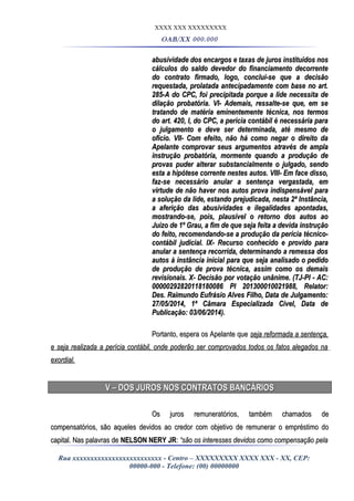 XXXX XXX XXXXXXXXX
OAB/XX 000.000
abusividade dos encargos e taxas de juros instituídos nosabusividade dos encargos e taxas de juros instituídos nos
cálculos do saldo devedor do financiamento decorrentecálculos do saldo devedor do financiamento decorrente
do contrato firmado, logo, conclui-se que a decisãodo contrato firmado, logo, conclui-se que a decisão
requestada, prolatada antecipadamente com base no art.requestada, prolatada antecipadamente com base no art.
285-A do CPC, foi precipitada porque a lide necessita de285-A do CPC, foi precipitada porque a lide necessita de
dilação probatória. VI- Ademais, ressalte-se que, em sedilação probatória. VI- Ademais, ressalte-se que, em se
tratando de matéria eminentemente técnica, nos termostratando de matéria eminentemente técnica, nos termos
do art. 420, I, do CPC, a perícia contábil é necessária parado art. 420, I, do CPC, a perícia contábil é necessária para
o julgamento e deve ser determinada, até mesmo deo julgamento e deve ser determinada, até mesmo de
ofício. VII- Com efeito, não há como negar o direito daofício. VII- Com efeito, não há como negar o direito da
Apelante comprovar seus argumentos através de amplaApelante comprovar seus argumentos através de ampla
instrução probatória, mormente quando a produção deinstrução probatória, mormente quando a produção de
provas puder alterar substancialmente o julgado, sendoprovas puder alterar substancialmente o julgado, sendo
esta a hipótese corrente nestes autos. VIII- Em face disso,esta a hipótese corrente nestes autos. VIII- Em face disso,
faz-se necessário anular a sentença vergastada, emfaz-se necessário anular a sentença vergastada, em
virtude de não haver nos autos prova indispensável paravirtude de não haver nos autos prova indispensável para
a solução da lide, estando prejudicada, nesta 2ª Instância,a solução da lide, estando prejudicada, nesta 2ª Instância,
a aferição das abusividades e ilegalidades apontadas,a aferição das abusividades e ilegalidades apontadas,
mostrando-se, pois, plausível o retorno dos autos aomostrando-se, pois, plausível o retorno dos autos ao
Juízo de 1º Grau, a fim de que seja feita a devida instruçãoJuízo de 1º Grau, a fim de que seja feita a devida instrução
do feito, recomendando-se a produção da perícia técnico-do feito, recomendando-se a produção da perícia técnico-
contábil judicial. IX- Recurso conhecido e provido paracontábil judicial. IX- Recurso conhecido e provido para
anular a sentença recorrida, determinando a remessa dosanular a sentença recorrida, determinando a remessa dos
autos à instância inicial para que seja analisado o pedidoautos à instância inicial para que seja analisado o pedido
de produção de prova técnica, assim como os demaisde produção de prova técnica, assim como os demais
revisionais. X- Decisão por votação unânime. (TJ-PI - AC:revisionais. X- Decisão por votação unânime. (TJ-PI - AC:
00000292820118180086 PI 201300010021988, Relator:00000292820118180086 PI 201300010021988, Relator:
Des. Raimundo Eufrásio Alves Filho, Data de Julgamento:Des. Raimundo Eufrásio Alves Filho, Data de Julgamento:
27/05/2014, 1ª Câmara Especializada Cível, Data de27/05/2014, 1ª Câmara Especializada Cível, Data de
Publicação: 03/06/2014).Publicação: 03/06/2014).
Portanto, espera os Apelante quePortanto, espera os Apelante que seja reformada a sentença,seja reformada a sentença,
e seja realizada a perícia contábil, onde poderão ser comprovados todos os fatos alegados nae seja realizada a perícia contábil, onde poderão ser comprovados todos os fatos alegados na
exordial.exordial.
V – DOS JUROS NOS CONTRATOS BANCÁRIOSV – DOS JUROS NOS CONTRATOS BANCÁRIOS
Os juros remuneratórios, também chamados deOs juros remuneratórios, também chamados de
compensatórios, são aqueles devidos ao credor com objetivo de remunerar o empréstimo docompensatórios, são aqueles devidos ao credor com objetivo de remunerar o empréstimo do
capital. Nas palavras decapital. Nas palavras de NELSON NERY JRNELSON NERY JR:: “são os interesses devidos como compensação pela“são os interesses devidos como compensação pela
Rua xxxxxxxxxxxxxxxxxxxxxxxxx - Centro – XXXXXXXXX XXXX XXX - XX, CEP:
00000-000 - Telefone: (00) 00000000
 