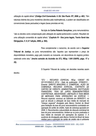 XXXX XXX XXXXXXXXX
OAB/XX 000.000
utilização do capital alheio”utilização do capital alheio” (Código Civil Comentado. 6. Ed. São Paulo: RT, 2008. p. 483(Código Civil Comentado. 6. Ed. São Paulo: RT, 2008. p. 483).). TêmTêm
natureza distinta dos juros moratórios (devidos pela inadimplência), e podem ser classificados emnatureza distinta dos juros moratórios (devidos pela inadimplência), e podem ser classificados em
convencionais (taxas pactuadas) e legais (taxas previstas em lei).convencionais (taxas pactuadas) e legais (taxas previstas em lei).
Na lição deNa lição de Carlos Roberto GonçalvesCarlos Roberto Gonçalves, juros remuneratórios:, juros remuneratórios:
““são os devidos como compensação pela utilização de capital pertencente a outrem. Resultam desão os devidos como compensação pela utilização de capital pertencente a outrem. Resultam de
uma utilização consentida de capital alheio.”uma utilização consentida de capital alheio.” (Capítulo IV - Dos juros legais, Teoria Geral das(Capítulo IV - Dos juros legais, Teoria Geral das
Obrigações, V. II, 6.ª edição, 2009, p. 382).Obrigações, V. II, 6.ª edição, 2009, p. 382).
Para complementar o raciocínio, de acordo com oPara complementar o raciocínio, de acordo com o SuperiorSuperior
Tribunal de JustiçaTribunal de Justiça, os juros remuneratórios são, os juros remuneratórios são “aqueles que representam o preço da“aqueles que representam o preço da
disponibilidade monetária, pago pelo mutuário ao mutuante, em decorrência do negócio jurídicodisponibilidade monetária, pago pelo mutuário ao mutuante, em decorrência do negócio jurídico
celebrado entre eles.”celebrado entre eles.” (trecho extraído do Acórdão do STJ, REsp. 1.061.530/RS, págs. 17 a(trecho extraído do Acórdão do STJ, REsp. 1.061.530/RS, págs. 17 a
25).25).
O Superior Tribunal de Justiça, em decisões recentes assimO Superior Tribunal de Justiça, em decisões recentes assim
decidiu:decidiu:
““STJ - RECURSO ESPECIAL REsp 1256397 RSSTJ - RECURSO ESPECIAL REsp 1256397 RS
2011/0120643-5 (STJ) - Data de publicação: 27/09/2013 -2011/0120643-5 (STJ) - Data de publicação: 27/09/2013 -
Ementa: DIREITO BANCÁRIO E COMERCIAL. AÇÃO DEEmenta: DIREITO BANCÁRIO E COMERCIAL. AÇÃO DE
COBRANÇA. RECURSO ESPECIAL. CONTRATO DECOBRANÇA. RECURSO ESPECIAL. CONTRATO DE
CARTÃO DE CRÉDITO. ADMINISTRADORA. INSTITUIÇÃOCARTÃO DE CRÉDITO. ADMINISTRADORA. INSTITUIÇÃO
FINANCEIRA. TAXA DE JUROS REMUNERATÓRIOSFINANCEIRA. TAXA DE JUROS REMUNERATÓRIOS
CONTRATADA. ABUSIVIDADE. LIMITAÇÃO À TAXA MÉDIACONTRATADA. ABUSIVIDADE. LIMITAÇÃO À TAXA MÉDIA
DE MERCADO PARA OPERAÇÕES DA ESPÉCIE. 1.DE MERCADO PARA OPERAÇÕES DA ESPÉCIE. 1.
Recurso especial, concluso ao Gabinete em 09/06/2011, noRecurso especial, concluso ao Gabinete em 09/06/2011, no
qual se discute a utilização da taxa média de mercado doqual se discute a utilização da taxa média de mercado do
"cheque especial" divulgada pelo Banco Central do Brasil"cheque especial" divulgada pelo Banco Central do Brasil
para limitação da taxa de juros remuneratórios contratada empara limitação da taxa de juros remuneratórios contratada em
operação de cartão de crédito. Ação de cobrança ajuizada emoperação de cartão de crédito. Ação de cobrança ajuizada em
2008. 2. Reconhecida a abusividade da cláusula contratual de2008. 2. Reconhecida a abusividade da cláusula contratual de
taxa de juros remuneratórios, limitam-se os juros praticados àtaxa de juros remuneratórios, limitam-se os juros praticados à
taxa média do mercado em operações da espécie. 3. Ataxa média do mercado em operações da espécie. 3. A
ausência de divulgação pelo Banco Central do Brasil de taxasausência de divulgação pelo Banco Central do Brasil de taxas
médias para a operação de cartão de crédito não é suficientemédias para a operação de cartão de crédito não é suficiente
Rua xxxxxxxxxxxxxxxxxxxxxxxxx - Centro – XXXXXXXXX XXXX XXX - XX, CEP:
00000-000 - Telefone: (00) 00000000
 