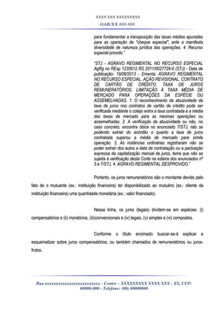 XXXX XXX XXXXXXXXX
OAB/XX 000.000
para fundamentar a transposição das taxas médias apuradaspara fundamentar a transposição das taxas médias apuradas
para as operação de "cheque especial", ante a manifestapara as operação de "cheque especial", ante a manifesta
diversidade de natureza jurídica das operações. 4. Recursodiversidade de natureza jurídica das operações. 4. Recurso
especial provido.”especial provido.”
““STJ - AGRAVO REGIMENTAL NO RECURSO ESPECIALSTJ - AGRAVO REGIMENTAL NO RECURSO ESPECIAL
AgRg no REsp 1235612 RS 2011/0027728-6 (STJ) - Data deAgRg no REsp 1235612 RS 2011/0027728-6 (STJ) - Data de
publicação: 19/08/2013 - Ementa: AGRAVO REGIMENTALpublicação: 19/08/2013 - Ementa: AGRAVO REGIMENTAL
NO RECURSO ESPECIAL. AÇÃO REVISIONAL. CONTRATONO RECURSO ESPECIAL. AÇÃO REVISIONAL. CONTRATO
DE CARTÃO DE CRÉDITO. TAXA DE JUROSDE CARTÃO DE CRÉDITO. TAXA DE JUROS
REMUNERATÓRIOS. LIMITAÇÃO À TAXA MÉDIA DEREMUNERATÓRIOS. LIMITAÇÃO À TAXA MÉDIA DE
MERCADO PARA OPERAÇÕES DA ESPÉCIE OUMERCADO PARA OPERAÇÕES DA ESPÉCIE OU
ASSEMELHADAS. 1. O reconhecimento da abusividade daASSEMELHADAS. 1. O reconhecimento da abusividade da
taxa de juros nos contratos de cartão de crédito pode sertaxa de juros nos contratos de cartão de crédito pode ser
verificada mediante o cotejo entra a taxa contratada e a médiaverificada mediante o cotejo entra a taxa contratada e a média
das taxas de mercado para as mesmas operações oudas taxas de mercado para as mesmas operações ou
assemelhadas. 2. A verificação da abusividade ou não, noassemelhadas. 2. A verificação da abusividade ou não, no
caso concreto, encontra óbice no enunciado 7/STJ, não secaso concreto, encontra óbice no enunciado 7/STJ, não se
podendo extrair do acórdão o quanto a taxa de jurospodendo extrair do acórdão o quanto a taxa de juros
contratada superou a média de mercado para símilecontratada superou a média de mercado para símile
operação. 3. As instâncias ordinárias registraram não seoperação. 3. As instâncias ordinárias registraram não se
poder extrair dos autos a data da contratação ou a pactuaçãopoder extrair dos autos a data da contratação ou a pactuação
expressa da capitalização mensal de juros, tema que não seexpressa da capitalização mensal de juros, tema que não se
sujeita à verificação desta Corte na esteira dos enunciados nºsujeita à verificação desta Corte na esteira dos enunciados nº
5 e 7/STJ. 4. AGRAVO REGIMENTAL DESPROVIDO.”5 e 7/STJ. 4. AGRAVO REGIMENTAL DESPROVIDO.”
Portanto, os juros remuneratórios são o montante devido peloPortanto, os juros remuneratórios são o montante devido pelo
fato de o mutuante (ex.: instituição financeira) ter disponibilizado ao mutuário (ex.: cliente dafato de o mutuante (ex.: instituição financeira) ter disponibilizado ao mutuário (ex.: cliente da
instituição financeira) uma quantidade monetária (ex.: valor financiado).instituição financeira) uma quantidade monetária (ex.: valor financiado).
Nessa linha, os juros (legais) dividem-se em espécies: (i)Nessa linha, os juros (legais) dividem-se em espécies: (i)
compensatórios e (ii) moratórios, (iii)convencionais e (iv) legais, (v) simples e (vi) compostos.compensatórios e (ii) moratórios, (iii)convencionais e (iv) legais, (v) simples e (vi) compostos.
Conforme o título encimado buscar-se-á explicar eConforme o título encimado buscar-se-á explicar e
esquematizar sobre juros compensatórios, ou também chamados de remuneratórios ou juros-esquematizar sobre juros compensatórios, ou também chamados de remuneratórios ou juros-
frutos.frutos.
Rua xxxxxxxxxxxxxxxxxxxxxxxxx - Centro – XXXXXXXXX XXXX XXX - XX, CEP:
00000-000 - Telefone: (00) 00000000
 