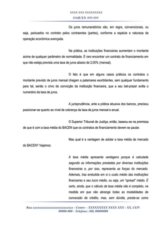 XXXX XXX XXXXXXXXX
OAB/XX 000.000
Os juros remuneratórios são, em regra, convencionais, ouOs juros remuneratórios são, em regra, convencionais, ou
seja, pactuados no contrato pelos contraentes (partes), conforme a espécie e natureza daseja, pactuados no contrato pelos contraentes (partes), conforme a espécie e natureza da
operação econômica avençada.operação econômica avençada.
Na prática, as instituições financeiras aumentam o montanteNa prática, as instituições financeiras aumentam o montante
acima de qualquer parâmetro de normalidade. É raro encontrar um contrato de financiamento emacima de qualquer parâmetro de normalidade. É raro encontrar um contrato de financiamento em
que não esteja prevista uma taxa de juros abaixo de 2,00% (mensal).que não esteja prevista uma taxa de juros abaixo de 2,00% (mensal).
O fato é que em alguns casos práticos os contratos oO fato é que em alguns casos práticos os contratos o
montante previsto de juros mensal chegam a patamares exorbitantes, sem qualquer fundamentomontante previsto de juros mensal chegam a patamares exorbitantes, sem qualquer fundamento
para tal, senão o crivo de convicção da instituição financeira, que a seu bel-prazer avilta opara tal, senão o crivo de convicção da instituição financeira, que a seu bel-prazer avilta o
numerário da taxa de juros.numerário da taxa de juros.
A jurisprudência, ante a prática abusiva dos bancos, precisouA jurisprudência, ante a prática abusiva dos bancos, precisou
posicionar-se quanto ao nível de cobrança da taxa de juros mensal e anual.posicionar-se quanto ao nível de cobrança da taxa de juros mensal e anual.
O Superior Tribunal de Justiça, então, baseou-se na premissaO Superior Tribunal de Justiça, então, baseou-se na premissa
de que é com a taxa média do BACEN que os contratos de financiamento devem se pautar.de que é com a taxa média do BACEN que os contratos de financiamento devem se pautar.
Mas qual é a vantagem de adotar a taxa média de mercadoMas qual é a vantagem de adotar a taxa média de mercado
do BACEN? Vejamos:do BACEN? Vejamos:
A taxa média apresenta vantagens porque é calculadaA taxa média apresenta vantagens porque é calculada
segundo as informações prestadas por diversas instituiçõessegundo as informações prestadas por diversas instituições
financeiras e, por isso, representa as forças do mercado.financeiras e, por isso, representa as forças do mercado.
Ademais, traz embutida em si o custo médio das instituiçõesAdemais, traz embutida em si o custo médio das instituições
financeiras e seu lucro médio, ou seja, um “spread” médio. Éfinanceiras e seu lucro médio, ou seja, um “spread” médio. É
certo, ainda, que o cálculo da taxa média não é completo, nacerto, ainda, que o cálculo da taxa média não é completo, na
medida em que não abrange todas as modalidades demedida em que não abrange todas as modalidades de
concessão de crédito, mas, sem dúvida, presta-se comoconcessão de crédito, mas, sem dúvida, presta-se como
Rua xxxxxxxxxxxxxxxxxxxxxxxxx - Centro – XXXXXXXXX XXXX XXX - XX, CEP:
00000-000 - Telefone: (00) 00000000
 