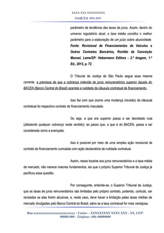 XXXX XXX XXXXXXXXX
OAB/XX 000.000
parâmetro de tendência das taxas de juros. Assim, dentro doparâmetro de tendência das taxas de juros. Assim, dentro do
universo regulatório atual, a taxa média constitui o melhoruniverso regulatório atual, a taxa média constitui o melhor
parâmetro para a elaboração de um juízo sobre abusividade.parâmetro para a elaboração de um juízo sobre abusividade.
Fonte: Revisional de Financiamentos de Veículos eFonte: Revisional de Financiamentos de Veículos e
Outros Contratos Bancários, Ronildo da ConceiçãoOutros Contratos Bancários, Ronildo da Conceição
Manoel, Leme/SP: Habermann Editora - 2.ª tiragem, 1.ªManoel, Leme/SP: Habermann Editora - 2.ª tiragem, 1.ª
Ed., 2013, p. 72Ed., 2013, p. 72..
O Tribunal de Justiça de São Paulo segue essa mesmaO Tribunal de Justiça de São Paulo segue essa mesma
corrente:corrente: a premissa de que a cobrança indevida de juros remuneratórios superior àquela doa premissa de que a cobrança indevida de juros remuneratórios superior àquela do
BACEN (Banco Central do Brasil) acarreta a nulidade da cláusula contratual de financiamento.BACEN (Banco Central do Brasil) acarreta a nulidade da cláusula contratual de financiamento.
Isso faz com que ocorra uma mudança (revisão) da cláusulaIsso faz com que ocorra uma mudança (revisão) da cláusula
contratual do respectivo contrato de financiamento maculado.contratual do respectivo contrato de financiamento maculado.
Ou seja, a que era superior passa a ser decretada nulaOu seja, a que era superior passa a ser decretada nula
((afastando qualquer cobrança neste sentidoafastando qualquer cobrança neste sentido); ao passo que, a que é do BACEN, passa a ser); ao passo que, a que é do BACEN, passa a ser
considerada como a avençada.considerada como a avençada.
Isso é possível por meio de uma simples ação revisional deIsso é possível por meio de uma simples ação revisional de
contrato de financiamento cumulada com ação declaratória de nulidade contratual.contrato de financiamento cumulada com ação declaratória de nulidade contratual.
Assim, nesse tocante aos juros remuneratórios e a taxa médiaAssim, nesse tocante aos juros remuneratórios e a taxa média
de mercado, não merece maiores fundamentos, eis que o próprio Superior Tribunal de Justiça jáde mercado, não merece maiores fundamentos, eis que o próprio Superior Tribunal de Justiça já
pacificou essa questão.pacificou essa questão.
Por conseguinte, entende-se, o Superior Tribunal de Justiça,Por conseguinte, entende-se, o Superior Tribunal de Justiça,
que as taxas de juros remuneratórios são limitadas pelo próprio contrato, podendo, contudo, serque as taxas de juros remuneratórios são limitadas pelo próprio contrato, podendo, contudo, ser
revisadas se elas forem abusivas, e, neste caso, deve haver a limitação pelas taxas médias derevisadas se elas forem abusivas, e, neste caso, deve haver a limitação pelas taxas médias de
mercado divulgadas pelo Banco Central do Brasil, salvo se a taxa contratual for mais vantajosa.mercado divulgadas pelo Banco Central do Brasil, salvo se a taxa contratual for mais vantajosa.
Rua xxxxxxxxxxxxxxxxxxxxxxxxx - Centro – XXXXXXXXX XXXX XXX - XX, CEP:
00000-000 - Telefone: (00) 00000000
 