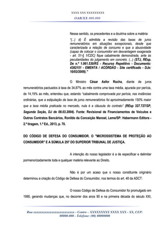 XXXX XXX XXXXXXXXX
OAB/XX 000.000
Nesse sentido, os precedentes e a doutrina sobre a matéria:Nesse sentido, os precedentes e a doutrina sobre a matéria:
““(...) d) É admitida a revisão das taxas de juros(...) d) É admitida a revisão das taxas de juros
remuneratórios em situações excepcionais, desde queremuneratórios em situações excepcionais, desde que
caracterizada a relação de consumo e que a abusividadecaracterizada a relação de consumo e que a abusividade
(capaz de colocar o consumidor em desvantagem exagerada(capaz de colocar o consumidor em desvantagem exagerada
- art. 51-§ 1/CDC) fique cabalmente demonstrada, ante às- art. 51-§ 1/CDC) fique cabalmente demonstrada, ante às
peculiaridades do julgamento em concreto. (...)peculiaridades do julgamento em concreto. (...) (STJ, REsp.(STJ, REsp.
De n.º 1.061.530/RS - Recurso Repetitivo - Documento:De n.º 1.061.530/RS - Recurso Repetitivo - Documento:
4382151 - EMENTA / ACÓRDÃO - Site certificado - DJe:4382151 - EMENTA / ACÓRDÃO - Site certificado - DJe:
10/03/2009).”10/03/2009).”
O MinistroO Ministro César Asfor RochaCésar Asfor Rocha, diante de juros, diante de juros
remuneratórios pactuados à taxa de 34,87% ao mês contra uma taxa média, apurada por perícia,remuneratórios pactuados à taxa de 34,87% ao mês contra uma taxa média, apurada por perícia,
de 14,19% ao mês, entendeu que, estandode 14,19% ao mês, entendeu que, estando “cabalmente comprovada por perícia, nas instâncias“cabalmente comprovada por perícia, nas instâncias
ordinárias, que a estipulação da taxa de juros remuneratórios foi aproximadamente 150% maiorordinárias, que a estipulação da taxa de juros remuneratórios foi aproximadamente 150% maior
que a taxa média praticada no mercado, nula é a cláusula do contrato”que a taxa média praticada no mercado, nula é a cláusula do contrato” (REsp 327.727/SP,(REsp 327.727/SP,
Segunda Seção, DJ de 08.03.2004).Segunda Seção, DJ de 08.03.2004). Fonte: Revisional de Financiamentos de Veículos eFonte: Revisional de Financiamentos de Veículos e
Outros Contratos Bancários, Ronildo da Conceição Manoel, Leme/SP: Habermann Editora -Outros Contratos Bancários, Ronildo da Conceição Manoel, Leme/SP: Habermann Editora -
2.ª tiragem, 1.ª Ed., 2013, p. 70.2.ª tiragem, 1.ª Ed., 2013, p. 70.
DO CÓDIGO DE DEFESA DO CONSUMIDOR. O "MICROSSISTEMA DE PROTEÇÃO AODO CÓDIGO DE DEFESA DO CONSUMIDOR. O "MICROSSISTEMA DE PROTEÇÃO AO
CONSUMIDOR" E A SÚMULA 297 DO SUPERIOR TRIBUNAL DE JUSTIÇA.CONSUMIDOR" E A SÚMULA 297 DO SUPERIOR TRIBUNAL DE JUSTIÇA.
A intenção do nosso legislador é a de especificar e delimitarA intenção do nosso legislador é a de especificar e delimitar
pormenorizadamente toda e qualquer matéria relevante ao Direito.pormenorizadamente toda e qualquer matéria relevante ao Direito.
Não é por um acaso que o nosso constituinte originárioNão é por um acaso que o nosso constituinte originário
determinou a criação do Código de Defesa do Consumidor, nos termos do art. 48 da ADCT:determinou a criação do Código de Defesa do Consumidor, nos termos do art. 48 da ADCT:
O nosso Código de Defesa do Consumidor foi promulgado emO nosso Código de Defesa do Consumidor foi promulgado em
1990, gerando mudanças que, no decorrer dos anos 90 e na primeira década do século XXI,1990, gerando mudanças que, no decorrer dos anos 90 e na primeira década do século XXI,
Rua xxxxxxxxxxxxxxxxxxxxxxxxx - Centro – XXXXXXXXX XXXX XXX - XX, CEP:
00000-000 - Telefone: (00) 00000000
 