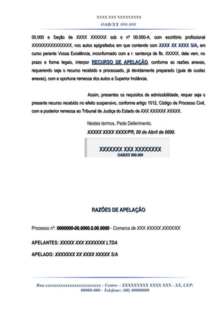 XXXX XXX XXXXXXXXX
OAB/XX 000.000
00.000 e Seção de XXXX XXXXXX sob o nº 00.000-A, com escritório profissional00.000 e Seção de XXXX XXXXXX sob o nº 00.000-A, com escritório profissional
XXXXXXXXXXXXXXX, nos autos epigrafados em que contende comXXXXXXXXXXXXXXX, nos autos epigrafados em que contende com XXXX XX XXXX S/AXXXX XX XXXX S/A,, emem
curso perante Vossa Excelência, inconformado com a r. sentença de fls. XXXXX, dela vem, nocurso perante Vossa Excelência, inconformado com a r. sentença de fls. XXXXX, dela vem, no
prazo e forma legais, interporprazo e forma legais, interpor RECURSO DE APELAÇÃORECURSO DE APELAÇÃO, conforme as razões anexas,, conforme as razões anexas,
requerendo seja o recurso recebido e processado, já devidamente preparado (requerendo seja o recurso recebido e processado, já devidamente preparado (guia de custasguia de custas
anexasanexas), com a oportuna remessa dos autos a Superior Instância.), com a oportuna remessa dos autos a Superior Instância.
Assim, presentes os requisitos de admissibilidade, requer seja oAssim, presentes os requisitos de admissibilidade, requer seja o
presente recurso recebido no efeito suspensivo, conforme artigo 1012, Código de Processo Civil,presente recurso recebido no efeito suspensivo, conforme artigo 1012, Código de Processo Civil,
com a posterior remessa ao Tribunal de Justiça do Estado de XXX XXXXXX XXXXX.com a posterior remessa ao Tribunal de Justiça do Estado de XXX XXXXXX XXXXX.
Nestes termos, Pede Deferimento.Nestes termos, Pede Deferimento.
XXXXX XXXX XXXX/PR, 00 de Abril de 0000.XXXXX XXXX XXXX/PR, 00 de Abril de 0000.
XXXXXXX XXX XXXXXXXXXXXXXXX XXX XXXXXXXX
OAB/XX 000.000OAB/XX 000.000
RAZÕES DE APELAÇÃORAZÕES DE APELAÇÃO
Processo nº:Processo nº: 0000000-00.0000.0.00.00000000000-00.0000.0.00.0000 - Comarca de XXX XXXXX XXXX/XX- Comarca de XXX XXXXX XXXX/XX
APELANTESAPELANTES: XXXXX XXX XXXXXXX LTDA: XXXXX XXX XXXXXXX LTDA
APELADOAPELADO: XXXXXXX XX XXXX XXXXX S/A: XXXXXXX XX XXXX XXXXX S/A
Rua xxxxxxxxxxxxxxxxxxxxxxxxx - Centro – XXXXXXXXX XXXX XXX - XX, CEP:
00000-000 - Telefone: (00) 00000000
 