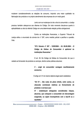 XXXX XXX XXXXXXXXX
OAB/XX 000.000
mudaram consideravelmente as relações de consumo, impondo uma maior qualidade namudaram consideravelmente as relações de consumo, impondo uma maior qualidade na
fabricação dos produtos e no próprio atendimento das empresas de um modo geral.fabricação dos produtos e no próprio atendimento das empresas de um modo geral.
Junto com as mudanças do dia a dia do consumidor, a JustiçaJunto com as mudanças do dia a dia do consumidor, a Justiça
precisou também adequar-se aos ditames do Código. Em todo momento discute-se quanto àprecisou também adequar-se aos ditames do Código. Em todo momento discute-se quanto à
aplicabilidade ou não do referido Código em uma determinada relação jurídico-obrigacional.aplicabilidade ou não do referido Código em uma determinada relação jurídico-obrigacional.
Contra as instituições financeiras, o Superior Tribunal deContra as instituições financeiras, o Superior Tribunal de
Justiça editou o enunciado da súmula de n.º 297, como medida judicial a pacificar a questão.Justiça editou o enunciado da súmula de n.º 297, como medida judicial a pacificar a questão.
Vide:Vide:
““STJ Súmula nº 297 - 12/05/2004 - DJ 09.09.2004 - OSTJ Súmula nº 297 - 12/05/2004 - DJ 09.09.2004 - O
Código de Defesa do Consumidor é aplicável àsCódigo de Defesa do Consumidor é aplicável às
instituições financeiras.”instituições financeiras.”
O art. 39. Do Código de Defesa do Consumidor diz que éO art. 39. Do Código de Defesa do Consumidor diz que é
vedado ao fornecedor de produtos ou serviços, dentre outras práticas abusivas:vedado ao fornecedor de produtos ou serviços, dentre outras práticas abusivas:
V - exigir do consumidor vantagem manifestamenteV - exigir do consumidor vantagem manifestamente
excessiva;excessiva;
O artigo art. 51 do mesmo diploma legal assim estabelece:O artigo art. 51 do mesmo diploma legal assim estabelece:
““Art 51 -. São nulas de pleno direito, entre outras, asArt 51 -. São nulas de pleno direito, entre outras, as
cláusulas contratuais relativas ao fornecimento decláusulas contratuais relativas ao fornecimento de
produtos e serviços que:produtos e serviços que:
IV - estabeleçam obrigações consideradas iníquas,IV - estabeleçam obrigações consideradas iníquas,
abusivas, que coloquem o consumidor em desvantagemabusivas, que coloquem o consumidor em desvantagem
exagerada, ou sejam incompatíveis com a boa-fé ou aexagerada, ou sejam incompatíveis com a boa-fé ou a
equidade;”equidade;”
Rua xxxxxxxxxxxxxxxxxxxxxxxxx - Centro – XXXXXXXXX XXXX XXX - XX, CEP:
00000-000 - Telefone: (00) 00000000
 