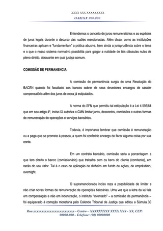 XXXX XXX XXXXXXXXX
OAB/XX 000.000
Entendemos o conceito de juros remuneratórios e as espéciesEntendemos o conceito de juros remuneratórios e as espécies
de juros legais durante o decurso das razões mencionadas. Além disso, como as instituiçõesde juros legais durante o decurso das razões mencionadas. Além disso, como as instituições
financeiras aplicam e “fundamentam” a prática abusiva, bem ainda a jurisprudência sobre o temafinanceiras aplicam e “fundamentam” a prática abusiva, bem ainda a jurisprudência sobre o tema
e o que o nosso sistema normativo possibilita para galgar a nulidade de tais cláusulas nulas dee o que o nosso sistema normativo possibilita para galgar a nulidade de tais cláusulas nulas de
pleno direito, doravante em qual justiça comum.pleno direito, doravante em qual justiça comum.
COMISSÃO DE PERMANENCIACOMISSÃO DE PERMANENCIA
A comissão de permanência surgiu de uma Resolução doA comissão de permanência surgiu de uma Resolução do
BACEN quando foi facultado aos bancos cobrar de seus devedores encargos de caráterBACEN quando foi facultado aos bancos cobrar de seus devedores encargos de caráter
compensatório além dos juros de mora já estipulados.compensatório além dos juros de mora já estipulados.
A norma do SFN que permitiu tal estipulação é a Lei 4.595/64A norma do SFN que permitiu tal estipulação é a Lei 4.595/64
que em seu artigo 4º, inciso IX autoriza o CMN limitar juros, descontos, comissões e outras formasque em seu artigo 4º, inciso IX autoriza o CMN limitar juros, descontos, comissões e outras formas
de remuneração de operações e serviços bancários.de remuneração de operações e serviços bancários.
Todavia, é importante lembrar que comissão é remuneraçãoTodavia, é importante lembrar que comissão é remuneração
ou a paga que se promete à pessoa, a quem foi conferido encargo de fazer alguma coisa por suaou a paga que se promete à pessoa, a quem foi conferido encargo de fazer alguma coisa por sua
conta.conta.
Em um contrato bancário, comissão seria a porcentagem aEm um contrato bancário, comissão seria a porcentagem a
que tem direito o banco (comissionário) que trabalha com os bens do cliente (comitente), emque tem direito o banco (comissionário) que trabalha com os bens do cliente (comitente), em
razão do seu valor. Tal é o caso de aplicação de dinheiro em fundo de ações, de empréstimo,razão do seu valor. Tal é o caso de aplicação de dinheiro em fundo de ações, de empréstimo,
overnight.overnight.
O supramencionado inciso reza a possibilidade de limitar eO supramencionado inciso reza a possibilidade de limitar e
não criar novas formas de remuneração de operações bancárias. Uma vez que a letra da lei falanão criar novas formas de remuneração de operações bancárias. Uma vez que a letra da lei fala
em compensação e não em indenização, o instituto "inventado" – a comissão de permanência –em compensação e não em indenização, o instituto "inventado" – a comissão de permanência –
foi equiparado à correção monetária pelo Colendo Tribunal de Justiça que editou a Súmula 30foi equiparado à correção monetária pelo Colendo Tribunal de Justiça que editou a Súmula 30
Rua xxxxxxxxxxxxxxxxxxxxxxxxx - Centro – XXXXXXXXX XXXX XXX - XX, CEP:
00000-000 - Telefone: (00) 00000000
 