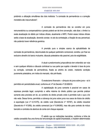XXXX XXX XXXXXXXXX
OAB/XX 000.000
proibindo a utilização simultânea dos dois institutos: "a comissão de permanência e a correçãoproibindo a utilização simultânea dos dois institutos: "a comissão de permanência e a correção
monetária são inacumuláveis".monetária são inacumuláveis".
A comissão de permanência não se constitui em jurosA comissão de permanência não se constitui em juros
remuneratórios ou compensatórios e jamais poderá ser de livre convenção, vale dizer, o limite é aremuneratórios ou compensatórios e jamais poderá ser de livre convenção, vale dizer, o limite é a
exata atualização do débito por índices oficiais, atualmente o INPC. Porém esses índices oficiaisexata atualização do débito por índices oficiais, atualmente o INPC. Porém esses índices oficiais
serão a base da atualização, devendo constar, no ato da contratação, a fixação de seu percentual,serão a base da atualização, devendo constar, no ato da contratação, a fixação de seu percentual,
não podendo haver referência genérica.não podendo haver referência genérica.
A previsão pura e simples acerca da aplicabilidade deA previsão pura e simples acerca da aplicabilidade de
comissão de permanência, desvinculada de qualquer parâmetro correcional, constitui, por ficar aocomissão de permanência, desvinculada de qualquer parâmetro correcional, constitui, por ficar ao
exclusivo alvedrio do banco mutuante, cláusula potestativa não passível, pois de exigibilidade.exclusivo alvedrio do banco mutuante, cláusula potestativa não passível, pois de exigibilidade.
A atual e predominante jurisprudência tem entendido ser nulaA atual e predominante jurisprudência tem entendido ser nula
e sem qualquer eficácia a cláusula contratual ou sua parte que sujeita o devedor à taxa de jurose sem qualquer eficácia a cláusula contratual ou sua parte que sujeita o devedor à taxa de juros
ou correção, comissão de permanência, fixada ao arbítrio do credor, mediante condiçãoou correção, comissão de permanência, fixada ao arbítrio do credor, mediante condição
puramente potestativa, em índice do mercado, não pré-fixado.puramente potestativa, em índice do mercado, não pré-fixado.
O anatocismo financeiro – cômputo de juros sobre juros – só éO anatocismo financeiro – cômputo de juros sobre juros – só é
permitido em periodicidade anual, conforme art. 4º do Decreto nº 22.626/33:permitido em periodicidade anual, conforme art. 4º do Decreto nº 22.626/33:
A capitalização de juros somente é possível em casos deA capitalização de juros somente é possível em casos de
expressa previsão legal, cumprindo a velha máxima do direito público que permite praticarexpressa previsão legal, cumprindo a velha máxima do direito público que permite praticar
somente atos previstos em lei, ao contrário do direito privado onde é permitido tudo o que a leisomente atos previstos em lei, ao contrário do direito privado onde é permitido tudo o que a lei
não veda. Dessa forma, permitida a cobrança de juros sobre juros nos casos de títulos de créditonão veda. Dessa forma, permitida a cobrança de juros sobre juros nos casos de títulos de crédito
à exportação (Lei nº 6.313/75), de crédito rural (Decreto-lei nº 167/67), de crédito industrialà exportação (Lei nº 6.313/75), de crédito rural (Decreto-lei nº 167/67), de crédito industrial
(Decreto-lei nº 413/69), de crédito comercial (Lei nº 6.840/80), mas não para contrato de mútuo(Decreto-lei nº 413/69), de crédito comercial (Lei nº 6.840/80), mas não para contrato de mútuo
bancário e contratos de abertura de conta com cheque especial.bancário e contratos de abertura de conta com cheque especial.
É sabido que as instituições bancárias, conforme a linha deÉ sabido que as instituições bancárias, conforme a linha de
crédito concedido fixa uma forma de remuneração de capital emprestado, e impõem determinadascrédito concedido fixa uma forma de remuneração de capital emprestado, e impõem determinadas
Rua xxxxxxxxxxxxxxxxxxxxxxxxx - Centro – XXXXXXXXX XXXX XXX - XX, CEP:
00000-000 - Telefone: (00) 00000000
 