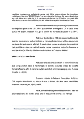 XXXX XXX XXXXXXXXX
OAB/XX 000.000
condições, inclusive coma capitalização mensal e até diária, mesmo sabendo das disposiçõescondições, inclusive coma capitalização mensal e até diária, mesmo sabendo das disposições
proibitivas do Decreto nº 22.626/33 (art. 4º), a denominada Lei de Usura. Até quem não admite aproibitivas do Decreto nº 22.626/33 (art. 4º), a denominada Lei de Usura. Até quem não admite a
auto aplicabilidade do artigo 192, § 3º, da Constituição Federal de 1988 vê na infringência à leiauto aplicabilidade do artigo 192, § 3º, da Constituição Federal de 1988 vê na infringência à lei
infraconstitucional uma desobediência praticada unilateralmente pelas instituições bancárias.infraconstitucional uma desobediência praticada unilateralmente pelas instituições bancárias.
As Instituições financeiras ao aplicarem os juros capitalizadosAs Instituições financeiras ao aplicarem os juros capitalizados
ou compostos apoiam-se na Lei 4.595/64 que acreditam ter revogado a Lei de Usura ou naou compostos apoiam-se na Lei 4.595/64 que acreditam ter revogado a Lei de Usura ou na
Súmula 596- do STF, editada em 1977, que as excluem das disposições do Decreto nº 22.626/33.Súmula 596- do STF, editada em 1977, que as excluem das disposições do Decreto nº 22.626/33.
Todavia, a Constituição de 1988 não recepcionou tal exceçãoTodavia, a Constituição de 1988 não recepcionou tal exceção
ao proibir expressamente qualquer distinção na interpretação das normas jurídicas, assegurandoao proibir expressamente qualquer distinção na interpretação das normas jurídicas, assegurando
que todos são iguais perante a lei (art. 5º, caput). Ainda revogou a delegação de competênciaque todos são iguais perante a lei (art. 5º, caput). Ainda revogou a delegação de competência
dada ao CMN para tratar de matéria financeira, cambial e monetária, instituições financeiras edada ao CMN para tratar de matéria financeira, cambial e monetária, instituições financeiras e
suas operações (art. 22 e 48), atribuindo-a exclusivamente ao Congresso Nacional.suas operações (art. 22 e 48), atribuindo-a exclusivamente ao Congresso Nacional.
TARIFAS E TAXAS BANCÁRIASTARIFAS E TAXAS BANCÁRIAS
As taxas e tarifas bancárias constituem-se numa remuneraçãoAs taxas e tarifas bancárias constituem-se numa remuneração
pelo serviço prestado sobre a movimentação do contrato, possuindo controle do Conselhopelo serviço prestado sobre a movimentação do contrato, possuindo controle do Conselho
Monetário Nacional, a fim de manter o equilíbrio contratual, conforme disposto no artigo 4º, incisoMonetário Nacional, a fim de manter o equilíbrio contratual, conforme disposto no artigo 4º, inciso
IX, da Lei nº 4.595/64.IX, da Lei nº 4.595/64.
Entretanto, o Código de Defesa do Consumidor e do CódigoEntretanto, o Código de Defesa do Consumidor e do Código
Civil, seguem determinantes no sentido de que o contrato não pode trazer onerosidadesCivil, seguem determinantes no sentido de que o contrato não pode trazer onerosidades
excessivas, desproporções, injustiça social.excessivas, desproporções, injustiça social.
Assim, como bancos não justificam ao consumidor a razão e aAssim, como bancos não justificam ao consumidor a razão e a
origem da cobrança das aludidas tarifas, torna-se absolutamente abusiva a sua cobrança.origem da cobrança das aludidas tarifas, torna-se absolutamente abusiva a sua cobrança.
Rua xxxxxxxxxxxxxxxxxxxxxxxxx - Centro – XXXXXXXXX XXXX XXX - XX, CEP:
00000-000 - Telefone: (00) 00000000
 