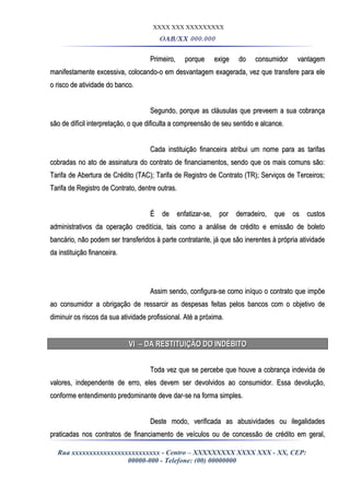 XXXX XXX XXXXXXXXX
OAB/XX 000.000
Primeiro, porque exige do consumidor vantagemPrimeiro, porque exige do consumidor vantagem
manifestamente excessiva, colocando-o em desvantagem exagerada, vez que transfere para elemanifestamente excessiva, colocando-o em desvantagem exagerada, vez que transfere para ele
o risco de atividade do banco.o risco de atividade do banco.
Segundo, porque as cláusulas que preveem a sua cobrançaSegundo, porque as cláusulas que preveem a sua cobrança
são de difícil interpretação, o que dificulta a compreensão de seu sentido e alcance.são de difícil interpretação, o que dificulta a compreensão de seu sentido e alcance.
Cada instituição financeira atribui um nome para as tarifasCada instituição financeira atribui um nome para as tarifas
cobradas no ato de assinatura do contrato de financiamentos, sendo que os mais comuns são:cobradas no ato de assinatura do contrato de financiamentos, sendo que os mais comuns são:
Tarifa de Abertura de Crédito (TAC); Tarifa de Registro de Contrato (TR); Serviços de Terceiros;Tarifa de Abertura de Crédito (TAC); Tarifa de Registro de Contrato (TR); Serviços de Terceiros;
Tarifa de Registro de Contrato, dentre outras.Tarifa de Registro de Contrato, dentre outras.
É de enfatizar-se, por derradeiro, que os custosÉ de enfatizar-se, por derradeiro, que os custos
administrativos da operação creditícia, tais como a análise de crédito e emissão de boletoadministrativos da operação creditícia, tais como a análise de crédito e emissão de boleto
bancário, não podem ser transferidos à parte contratante, já que são inerentes à própria atividadebancário, não podem ser transferidos à parte contratante, já que são inerentes à própria atividade
da instituição financeira.da instituição financeira.
Assim sendo, configura-se como iníquo o contrato que impõeAssim sendo, configura-se como iníquo o contrato que impõe
ao consumidor a obrigação de ressarcir as despesas feitas pelos bancos com o objetivo deao consumidor a obrigação de ressarcir as despesas feitas pelos bancos com o objetivo de
diminuir os riscos da sua atividade profissional. Até a próxima.diminuir os riscos da sua atividade profissional. Até a próxima.
VI – DA RESTITUIÇÃO DO INDÉBITOVI – DA RESTITUIÇÃO DO INDÉBITO
Toda vez que se percebe que houve a cobrança indevida deToda vez que se percebe que houve a cobrança indevida de
valores, independente de erro, eles devem ser devolvidos ao consumidor. Essa devolução,valores, independente de erro, eles devem ser devolvidos ao consumidor. Essa devolução,
conforme entendimento predominante deve dar-se na forma simples.conforme entendimento predominante deve dar-se na forma simples.
Deste modo, verificada as abusividades ou ilegalidadesDeste modo, verificada as abusividades ou ilegalidades
praticadas nos contratos de financiamento de veículos ou de concessão de crédito em geral,praticadas nos contratos de financiamento de veículos ou de concessão de crédito em geral,
Rua xxxxxxxxxxxxxxxxxxxxxxxxx - Centro – XXXXXXXXX XXXX XXX - XX, CEP:
00000-000 - Telefone: (00) 00000000
 