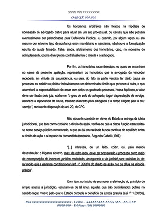 XXXX XXX XXXXXXXXX
OAB/XX 000.000
Os honorários arbitrados são fixados na hipótese deOs honorários arbitrados são fixados na hipótese de
nomeação de advogado dativo para atuar em um ato processual, ou causas que não possamnomeação de advogado dativo para atuar em um ato processual, ou causas que não possam
eventualmente ser patrocinadas pela Defensoria Pública, ou quando, por algum lapso, ou atéeventualmente ser patrocinadas pela Defensoria Pública, ou quando, por algum lapso, ou até
mesmo por extremo laço de confiança entre mandatário e mandante, não houve a formalizaçãomesmo por extremo laço de confiança entre mandatário e mandante, não houve a formalização
escrita do ajuste firmado. Cabe, ainda, arbitramento dos honorários, caso, no momento doescrita do ajuste firmado. Cabe, ainda, arbitramento dos honorários, caso, no momento do
adimplemento, ocorra divergência contratual entre o cliente e o advogado.adimplemento, ocorra divergência contratual entre o cliente e o advogado.
Por fim, os honorários sucumbenciais, os quais se encontramPor fim, os honorários sucumbenciais, os quais se encontram
no cerne da presente apelação, representam os honorários que o advogado do vencedorno cerne da presente apelação, representam os honorários que o advogado do vencedor
receberá, em virtude da sucumbência, ou seja, do fato da parte vencida ter dado causa aoreceberá, em virtude da sucumbência, ou seja, do fato da parte vencida ter dado causa ao
processo ao resistir ou pleitear indevidamente um determinado direito que pertence à outra, o queprocesso ao resistir ou pleitear indevidamente um determinado direito que pertence à outra, o que
acarretará a responsabilidade de arcar com todos os gastos do processo. Nessa hipótese, o valoracarretará a responsabilidade de arcar com todos os gastos do processo. Nessa hipótese, o valor
deve ser fixado pelo juiz, conformedeve ser fixado pelo juiz, conforme “o grau de zelo do advogado, lugar da prestação de serviço,“o grau de zelo do advogado, lugar da prestação de serviço,
natureza e importância da causa, trabalho realizado pelo advogado e o tempo exigido para o seunatureza e importância da causa, trabalho realizado pelo advogado e o tempo exigido para o seu
serviço”,serviço”, consoante disposição do art. 20, do CPC.consoante disposição do art. 20, do CPC.
Não obstante consistir em dever do Estado a entrega da tutelaNão obstante consistir em dever do Estado a entrega da tutela
jurisdicional, que tem como corolário o direito de ação, verifica-se que a citada função caracteriza-jurisdicional, que tem como corolário o direito de ação, verifica-se que a citada função caracteriza-
se como serviço público remunerado, o que se dá em razão da busca contínua do equilíbrio entrese como serviço público remunerado, o que se dá em razão da busca contínua do equilíbrio entre
o direito de ação e o impulso do demandista temerário. Segundo Cahali (1997):o direito de ação e o impulso do demandista temerário. Segundo Cahali (1997):
““[...] interessa, de um lado, coibir, ou, pelo menos[...] interessa, de um lado, coibir, ou, pelo menos
desestimular, o litigante abusivo,desestimular, o litigante abusivo, mas, de outro lado, deve ser preservado o processo como meiomas, de outro lado, deve ser preservado o processo como meio
de recomposição do interesse jurídico molestado, assegurada a via judicial para satisfazê-lo, dede recomposição do interesse jurídico molestado, assegurada a via judicial para satisfazê-lo, de
tal modo que a garantia constitucional (art. 5º, XXXV) do direito de ação não se dilua na eficáciatal modo que a garantia constitucional (art. 5º, XXXV) do direito de ação não se dilua na eficácia
práticaprática”.”.
Com isso, no intuito de promover a efetivação do princípio doCom isso, no intuito de promover a efetivação do princípio do
amplo acesso à jurisdição, escusam-se de tal ônus aqueles que são considerados pobres noamplo acesso à jurisdição, escusam-se de tal ônus aqueles que são considerados pobres no
sentido legal, motivo pelo qual o Estado concede o benefício da justiça gratuita (Lei nº 1.060/50),sentido legal, motivo pelo qual o Estado concede o benefício da justiça gratuita (Lei nº 1.060/50),
Rua xxxxxxxxxxxxxxxxxxxxxxxxx - Centro – XXXXXXXXX XXXX XXX - XX, CEP:
00000-000 - Telefone: (00) 00000000
 