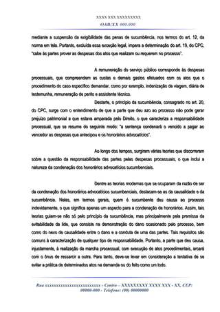 XXXX XXX XXXXXXXXX
OAB/XX 000.000
mediante a suspensão da exigibilidade das penas de sucumbência, nos termos do art. 12, damediante a suspensão da exigibilidade das penas de sucumbência, nos termos do art. 12, da
norma em tela. Portanto, excluída essa exceção legal, impera a determinação do art. 19, do CPC,norma em tela. Portanto, excluída essa exceção legal, impera a determinação do art. 19, do CPC,
“cabe às partes prover as despesas dos atos que realizam ou requerem no processo”.“cabe às partes prover as despesas dos atos que realizam ou requerem no processo”.
A remuneração do serviço público corresponde às despesasA remuneração do serviço público corresponde às despesas
processuais, que compreendem as custas e demais gastos efetuados com os atos que oprocessuais, que compreendem as custas e demais gastos efetuados com os atos que o
procedimento do caso específico demandar, como por exemplo, indenização de viagem, diária deprocedimento do caso específico demandar, como por exemplo, indenização de viagem, diária de
testemunha, remuneração de perito e assistente técnico.testemunha, remuneração de perito e assistente técnico.
Destarte, o princípio da sucumbência, consagrado no art. 20,Destarte, o princípio da sucumbência, consagrado no art. 20,
do CPC, surge com o entendimento de que a parte que deu azo ao processo não pode gerardo CPC, surge com o entendimento de que a parte que deu azo ao processo não pode gerar
prejuízo patrimonial a que estava amparada pelo Direito, o que caracteriza a responsabilidadeprejuízo patrimonial a que estava amparada pelo Direito, o que caracteriza a responsabilidade
processual, que se resume do seguinte modo: “a sentença condenará o vencido a pagar aoprocessual, que se resume do seguinte modo: “a sentença condenará o vencido a pagar ao
vencedor as despesas que antecipou e os honorários advocatícios”.vencedor as despesas que antecipou e os honorários advocatícios”.
Ao longo dos tempos, surgiram várias teorias que discorreramAo longo dos tempos, surgiram várias teorias que discorreram
sobre a questão da responsabilidade das partes pelas despesas processuais, o que inclui asobre a questão da responsabilidade das partes pelas despesas processuais, o que inclui a
natureza da condenação dos honorários advocatícios sucumbenciais.natureza da condenação dos honorários advocatícios sucumbenciais.
Dentre as teorias modernas que se ocuparam da razão de serDentre as teorias modernas que se ocuparam da razão de ser
da condenação dos honorários advocatícios sucumbenciais, destacam-se as da causalidade e dada condenação dos honorários advocatícios sucumbenciais, destacam-se as da causalidade e da
sucumbência. Nelas, em termos gerais, quem é sucumbente deu causa ao processosucumbência. Nelas, em termos gerais, quem é sucumbente deu causa ao processo
indevidamente, o que significa apenas um aspecto para a condenação de honorários. Assim, taisindevidamente, o que significa apenas um aspecto para a condenação de honorários. Assim, tais
teorias guiam-se não só pelo princípio da sucumbência, mas principalmente pela premissa dateorias guiam-se não só pelo princípio da sucumbência, mas principalmente pela premissa da
evitabilidade da lide, que consiste na demonstração do dano ocasionado pelo processo, bemevitabilidade da lide, que consiste na demonstração do dano ocasionado pelo processo, bem
como do nexo de causalidade entre o dano e a conduta de uma das partes. Tais requisitos sãocomo do nexo de causalidade entre o dano e a conduta de uma das partes. Tais requisitos são
comuns à caracterização de qualquer tipo de responsabilidade. Portanto, a parte que deu causa,comuns à caracterização de qualquer tipo de responsabilidade. Portanto, a parte que deu causa,
injustamente, à realização da marcha processual, com execução de atos procedimentais, arcaráinjustamente, à realização da marcha processual, com execução de atos procedimentais, arcará
com o ônus de ressarcir a outra. Para tanto, deve-se levar em consideração a tentativa de secom o ônus de ressarcir a outra. Para tanto, deve-se levar em consideração a tentativa de se
evitar a prática de determinados atos na demanda ou do feito como um todo.evitar a prática de determinados atos na demanda ou do feito como um todo.
Rua xxxxxxxxxxxxxxxxxxxxxxxxx - Centro – XXXXXXXXX XXXX XXX - XX, CEP:
00000-000 - Telefone: (00) 00000000
 