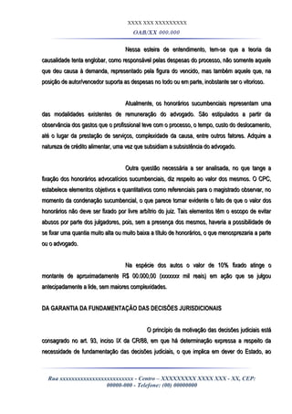 XXXX XXX XXXXXXXXX
OAB/XX 000.000
Nessa esteira de entendimento, tem-se que a teoria daNessa esteira de entendimento, tem-se que a teoria da
causalidade tenta englobar, como responsável pelas despesas do processo, não somente aquelecausalidade tenta englobar, como responsável pelas despesas do processo, não somente aquele
que deu causa à demanda, representado pela figura do vencido, mas também aquele que, naque deu causa à demanda, representado pela figura do vencido, mas também aquele que, na
posição de autor/vencedor suporta as despesas no todo ou em parte, inobstante ser o vitorioso.posição de autor/vencedor suporta as despesas no todo ou em parte, inobstante ser o vitorioso.
Atualmente, os honorários sucumbenciais representam umaAtualmente, os honorários sucumbenciais representam uma
das modalidades existentes de remuneração do advogado. São estipulados a partir dadas modalidades existentes de remuneração do advogado. São estipulados a partir da
observância dos gastos que o profissional teve com o processo, o tempo, custo do deslocamento,observância dos gastos que o profissional teve com o processo, o tempo, custo do deslocamento,
até o lugar da prestação de serviços, complexidade da causa, entre outros fatores. Adquire aaté o lugar da prestação de serviços, complexidade da causa, entre outros fatores. Adquire a
natureza de crédito alimentar, uma vez que subsidiam a subsistência do advogado.natureza de crédito alimentar, uma vez que subsidiam a subsistência do advogado.
Outra questão necessária a ser analisada, no que tange aOutra questão necessária a ser analisada, no que tange a
fixação dos honorários advocatícios sucumbenciais, diz respeito ao valor dos mesmos. O CPC,fixação dos honorários advocatícios sucumbenciais, diz respeito ao valor dos mesmos. O CPC,
estabelece elementos objetivos e quantitativos como referenciais para o magistrado observar, noestabelece elementos objetivos e quantitativos como referenciais para o magistrado observar, no
momento da condenação sucumbencial, o que parece tornar evidente o fato de que o valor dosmomento da condenação sucumbencial, o que parece tornar evidente o fato de que o valor dos
honorários não deve ser fixado por livre arbítrio do juiz. Tais elementos têm o escopo de evitarhonorários não deve ser fixado por livre arbítrio do juiz. Tais elementos têm o escopo de evitar
abusos por parte dos julgadores, pois, sem a presença dos mesmos, haveria a possibilidade deabusos por parte dos julgadores, pois, sem a presença dos mesmos, haveria a possibilidade de
se fixar uma quantia muito alta ou muito baixa a título de honorários, o que menosprezaria a partese fixar uma quantia muito alta ou muito baixa a título de honorários, o que menosprezaria a parte
ou o advogado.ou o advogado.
Na espécie dos autos o valor de 10% fixado atinge oNa espécie dos autos o valor de 10% fixado atinge o
montante de aproximadamente R$ 00.000,00 (xxxxxxx mil reais) em ação que se julgoumontante de aproximadamente R$ 00.000,00 (xxxxxxx mil reais) em ação que se julgou
antecipadamente a lide, sem maiores complexidades.antecipadamente a lide, sem maiores complexidades.
DA GARANTIA DA FUNDAMENTAÇÃO DAS DECISÕES JURISDICIONAISDA GARANTIA DA FUNDAMENTAÇÃO DAS DECISÕES JURISDICIONAIS
O princípio da motivação das decisões judiciais estáO princípio da motivação das decisões judiciais está
consagrado no art. 93, inciso IX da CR/88, em que há determinação expressa a respeito daconsagrado no art. 93, inciso IX da CR/88, em que há determinação expressa a respeito da
necessidade de fundamentação das decisões judiciais, o que implica em dever do Estado, aonecessidade de fundamentação das decisões judiciais, o que implica em dever do Estado, ao
Rua xxxxxxxxxxxxxxxxxxxxxxxxx - Centro – XXXXXXXXX XXXX XXX - XX, CEP:
00000-000 - Telefone: (00) 00000000
 