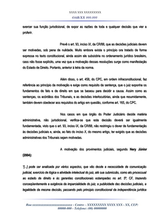 XXXX XXX XXXXXXXXX
OAB/XX 000.000
exercer sua função jurisdicional, de expor as razões de toda e qualquer decisão que vier aexercer sua função jurisdicional, de expor as razões de toda e qualquer decisão que vier a
proferir.proferir.
Prevê o art. 93, inciso IX, da CR/88, que as decisões judiciais devemPrevê o art. 93, inciso IX, da CR/88, que as decisões judiciais devem
ser motivadas, sob pena de nulidade. Muito embora exista o princípio ora tratado de formaser motivadas, sob pena de nulidade. Muito embora exista o princípio ora tratado de forma
expressa no texto constitucional, ainda assim ele subsistiria no ordenamento jurídico brasileiro,expressa no texto constitucional, ainda assim ele subsistiria no ordenamento jurídico brasileiro,
caso não fosse explícito, uma vez que a motivação dessas resoluções surge como manifestaçãocaso não fosse explícito, uma vez que a motivação dessas resoluções surge como manifestação
do Estado de Direito. Portanto, anterior à letra da norma.do Estado de Direito. Portanto, anterior à letra da norma.
Além disso, o art. 458, do CPC, em ordem infraconstitucional, fazAlém disso, o art. 458, do CPC, em ordem infraconstitucional, faz
referência ao princípio da motivação e exige como requisito da sentença, que o juiz exponha osreferência ao princípio da motivação e exige como requisito da sentença, que o juiz exponha os
fundamentos de fato e de direito em que se baseou para decidir a causa. Assim como asfundamentos de fato e de direito em que se baseou para decidir a causa. Assim como as
sentenças, os acórdãos dos Tribunais, e as decisões interlocutórias, ainda que resumidamente,sentenças, os acórdãos dos Tribunais, e as decisões interlocutórias, ainda que resumidamente,
também devem obedecer aos requisitos do artigo em questão, conforme art. 165, do CPC.também devem obedecer aos requisitos do artigo em questão, conforme art. 165, do CPC.
Nos casos em que órgão do Poder Judiciário decide matériaNos casos em que órgão do Poder Judiciário decide matéria
administrativa, não jurisdicional, verifica-se que esta decisão deverá ser igualmenteadministrativa, não jurisdicional, verifica-se que esta decisão deverá ser igualmente
fundamentada, visto que o art. 93, inciso IX, da CR/88, não restringiu o dever de fundamentaçãofundamentada, visto que o art. 93, inciso IX, da CR/88, não restringiu o dever de fundamentação
às decisões judiciais e, ainda, ao fato do inciso X, do mesmo artigo, ter exigido que as decisõesàs decisões judiciais e, ainda, ao fato do inciso X, do mesmo artigo, ter exigido que as decisões
administrativas dos Tribunais sejam motivadas.administrativas dos Tribunais sejam motivadas.
A motivação dos provimentos judiciais, segundoA motivação dos provimentos judiciais, segundo Nery JúniorNery Júnior
(2004):(2004):
““[...] pode ser analisada por vários aspectos, que vão desde a necessidade de comunicação[...] pode ser analisada por vários aspectos, que vão desde a necessidade de comunicação
judicial, exercício de lógica e atividade intelectual do juiz, até sua submissão, como ato processualjudicial, exercício de lógica e atividade intelectual do juiz, até sua submissão, como ato processual
ao estado de direito e às garantias constitucionais estampadas no art. 5º, CF, trazendoao estado de direito e às garantias constitucionais estampadas no art. 5º, CF, trazendo
conseqüentemente a exigência da imparcialidade do juiz, a publicidade das decisões judiciais, aconseqüentemente a exigência da imparcialidade do juiz, a publicidade das decisões judiciais, a
legalidade da mesma decisão, passando pelo principio constitucional da independência jurídicalegalidade da mesma decisão, passando pelo principio constitucional da independência jurídica
Rua xxxxxxxxxxxxxxxxxxxxxxxxx - Centro – XXXXXXXXX XXXX XXX - XX, CEP:
00000-000 - Telefone: (00) 00000000
 