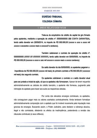 XXXX XXX XXXXXXXXX
OAB/XX 000.000
EGRÉGIO TRIBUNALEGRÉGIO TRIBUNAL
COLENDA CÂMARACOLENDA CÂMARA
I - BREVE RELATO DOS FATOSI - BREVE RELATO DOS FATOS
Trata-se de empréstimo de crédito de capital de giro firmadoTrata-se de empréstimo de crédito de capital de giro firmado
pelos apelantes, mediante a operação de crédito nº. 00000000000 (BB CONTA GARANTIDA),pelos apelantes, mediante a operação de crédito nº. 00000000000 (BB CONTA GARANTIDA),
tendo saldo devedor em 28/09/2014, no importe detendo saldo devedor em 28/09/2014, no importe de R$ 000.000,00R$ 000.000,00 ((xxxxxx e xxxx e xxxxx milxxxxxx e xxxx e xxxxx mil
xxxxxx e sessenta e xxxxxx reais e xxxxxxxX e centavosxxxxxx e sessenta e xxxxxx reais e xxxxxxxX e centavos).).
Também celebraram o contrato de operação de crédito nº.Também celebraram o contrato de operação de crédito nº.
0000000000 (0000000000 (XXXX XX XXXXXX XXXXXXXXXX XX XXXXXX XXXXXX), tendo saldo devedor em 00/00/0000, no importe de), tendo saldo devedor em 00/00/0000, no importe de
R$ 000.000,00 (xxxxxxx e xxxxx e seis mil xxxxxxx e xxxxxx reais e xxxxxx centavos).R$ 000.000,00 (xxxxxxx e xxxxx e seis mil xxxxxxx e xxxxxx reais e xxxxxx centavos).
Do saldo devedor do dia 00/00/0000, os apelantes pagaram aDo saldo devedor do dia 00/00/0000, os apelantes pagaram a
Importância de R$ 000.000,00 (Importância de R$ 000.000,00 (xxxxxx mil reaisxxxxxx mil reais) do primeiro contrato e R$ 000.000,00 () do primeiro contrato e R$ 000.000,00 (xxxxxxxxxxxxxxxx
mil reaismil reais) dos segundo contrato.) dos segundo contrato.
Os apelantes solicitaram o contrato e o saldo devedor atualOs apelantes solicitaram o contrato e o saldo devedor atual
para ser juntada a inicial da ação, só que os apelados não forneceram.para ser juntada a inicial da ação, só que os apelados não forneceram. Apesar de terem requeridoApesar de terem requerido
administrativamente as cédulas de crédito bancário, o apelante não forneceu, pugnando pelaadministrativamente as cédulas de crédito bancário, o apelante não forneceu, pugnando pela
intimação do apelado para trazer aos autos as respectivas cédulas.intimação do apelado para trazer aos autos as respectivas cédulas.
Por conta dos elevados encargos contratuais, os apelados,Por conta dos elevados encargos contratuais, os apelados,
não conseguiram pagar mais os valores acertados contratualmente. Ainda tentaram formalizarnão conseguiram pagar mais os valores acertados contratualmente. Ainda tentaram formalizar
administrativamente composição com o apelado que foi inviável novamente pela imputação maisadministrativamente composição com o apelado que foi inviável novamente pela imputação mais
gravosa de encargos. Buscando assim, o Poder Judiciário, para declarar a cobrança abusiva,gravosa de encargos. Buscando assim, o Poder Judiciário, para declarar a cobrança abusiva,
ilegal e não contratada, afastando os efeitos da inadimplência, pretendendo a revisão dasilegal e não contratada, afastando os efeitos da inadimplência, pretendendo a revisão das
cláusulas contratuais (e seus reflexos).cláusulas contratuais (e seus reflexos).
Rua xxxxxxxxxxxxxxxxxxxxxxxxx - Centro – XXXXXXXXX XXXX XXX - XX, CEP:
00000-000 - Telefone: (00) 00000000
 