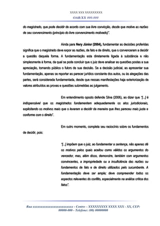 XXXX XXX XXXXXXXXX
OAB/XX 000.000
do magistrado, que pode decidir de acordo com sua livre convicção, desde que motive as razõesdo magistrado, que pode decidir de acordo com sua livre convicção, desde que motive as razões
de seu convencimento (princípio do livre convencimento motivado)”.de seu convencimento (princípio do livre convencimento motivado)”.
Ainda paraAinda para Nery Júnior (2004),Nery Júnior (2004), fundamentar as decisões proferidasfundamentar as decisões proferidas
significa que o magistrado deve expor as razões, de fato e de direito, que o convenceram a decidirsignifica que o magistrado deve expor as razões, de fato e de direito, que o convenceram a decidir
a questão daquela forma. A fundamentação esta diretamente ligada à substância e nãoa questão daquela forma. A fundamentação esta diretamente ligada à substância e não
simplesmente à forma, da qual se pode concluir que o juiz deve analisar as questões postas a suasimplesmente à forma, da qual se pode concluir que o juiz deve analisar as questões postas a sua
apreciação, tornando público o fulcro de sua decisão. Se a decisão judicial, ao apresentar suaapreciação, tornando público o fulcro de sua decisão. Se a decisão judicial, ao apresentar sua
fundamentação, apenas se reportar ao parecer jurídico constante dos autos, ou às alegações dasfundamentação, apenas se reportar ao parecer jurídico constante dos autos, ou às alegações das
partes, será considerada fundamentada, desde que nessas manifestações haja exteriorização departes, será considerada fundamentada, desde que nessas manifestações haja exteriorização de
valores atribuídos as provas e questões submetidas ao julgamento.valores atribuídos as provas e questões submetidas ao julgamento.
Em entendimento oposto defende Silva (2006), ao dizer queEm entendimento oposto defende Silva (2006), ao dizer que “[...] é“[...] é
indispensável que os magistrados fundamentem adequadamente os atos jurisdicionais,indispensável que os magistrados fundamentem adequadamente os atos jurisdicionais,
explicitando os motivos reais que o levaram a decidir da maneira que lhes pareceu mais justa eexplicitando os motivos reais que o levaram a decidir da maneira que lhes pareceu mais justa e
conforme com o direitoconforme com o direito”.”.
Em outro momento, completa seu raciocínio sobre os fundamentosEm outro momento, completa seu raciocínio sobre os fundamentos
de decidir, pois:de decidir, pois:
““[...] impõem que o juiz, ao fundamentar a sentença, não apenas dê[...] impõem que o juiz, ao fundamentar a sentença, não apenas dê
os motivos pelos quais aceitou como válidos os argumentos doos motivos pelos quais aceitou como válidos os argumentos do
vencedor, mas, além disso, demonstre, também com argumentosvencedor, mas, além disso, demonstre, também com argumentos
convincentes, a impropriedade ou a insuficiência das razões ouconvincentes, a impropriedade ou a insuficiência das razões ou
fundamentos de fato e de direito utilizados pelo sucumbente. Afundamentos de fato e de direito utilizados pelo sucumbente. A
fundamentação deve ser ampla; deve compreender todos osfundamentação deve ser ampla; deve compreender todos os
aspectos relevantes do conflito, especialmente na análise crítica dosaspectos relevantes do conflito, especialmente na análise crítica dos
fatos”.fatos”.
Rua xxxxxxxxxxxxxxxxxxxxxxxxx - Centro – XXXXXXXXX XXXX XXX - XX, CEP:
00000-000 - Telefone: (00) 00000000
 