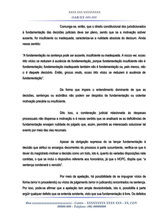XXXX XXX XXXXXXXXX
OAB/XX 000.000
Comunga-se, então, que o direito constitucional dos jurisdicionadosComunga-se, então, que o direito constitucional dos jurisdicionados
à fundamentação das decisões judiciais deve ser pleno, sendo que se a motivação estiverà fundamentação das decisões judiciais deve ser pleno, sendo que se a motivação estiver
ausente, for insuficiente ou inadequada, caracteriza-se a nulidade absoluta do decisum. Aindaausente, for insuficiente ou inadequada, caracteriza-se a nulidade absoluta do decisum. Ainda
nesse sentido:nesse sentido:
““A fundamentação na sentença pode ser ausente, insuficiente ou inadequada. A nosso ver, essesA fundamentação na sentença pode ser ausente, insuficiente ou inadequada. A nosso ver, esses
três vícios se reduzem à ausência de fundamentação, porque fundamentação insuficiente não étrês vícios se reduzem à ausência de fundamentação, porque fundamentação insuficiente não é
fundamentação; fundamentação inadequada também não é fundamentação ou, pelo menos, nãofundamentação; fundamentação inadequada também não é fundamentação ou, pelo menos, não
o é daquele decisório. Então, grosso modo, esses três vícios se reduzem à ausência deo é daquele decisório. Então, grosso modo, esses três vícios se reduzem à ausência de
fundamentação”.fundamentação”.
De forma que impera o entendimento dominante de que asDe forma que impera o entendimento dominante de que as
decisões, sentenças ou acórdãos não podem ser despidos de fundamentação ou ostentardecisões, sentenças ou acórdãos não podem ser despidos de fundamentação ou ostentar
motivação precária ou insuficiente.motivação precária ou insuficiente.
Dito isso, a condenação judicial relacionada às despesasDito isso, a condenação judicial relacionada às despesas
processuais não dispensa a motivação e é nesse sentido que se analisará se as deficiências deprocessuais não dispensa a motivação e é nesse sentido que se analisará se as deficiências de
fundamentação ensejam nulidade do julgado que, assim, permitirá ao interessado solucionar talfundamentação ensejam nulidade do julgado que, assim, permitirá ao interessado solucionar tal
evento por meio das vias recursais.evento por meio das vias recursais.
Apesar da obrigação expressa de se lançar fundamentação àApesar da obrigação expressa de se lançar fundamentação à
decisão que atribui os encargos decorrentes do processo à parte sucumbente, verifica-se que édecisão que atribui os encargos decorrentes do processo à parte sucumbente, verifica-se que é
dever do magistrado motivar a decisão como um todo, isto é, quanto às variadas disposições neladever do magistrado motivar a decisão como um todo, isto é, quanto às variadas disposições nela
contidas, o que se inclui o dispositivo referente aos honorários, já que o NCPC, dispõe que: “acontidas, o que se inclui o dispositivo referente aos honorários, já que o NCPC, dispõe que: “a
sentença condenará o vencido”.sentença condenará o vencido”.
Por meio da apelação, há possibilidade de se impugnar vícios dePor meio da apelação, há possibilidade de se impugnar vícios de
forma (error in procedendo) ou vícios de julgamento (error in judicando) encontrados na sentença.forma (error in procedendo) ou vícios de julgamento (error in judicando) encontrados na sentença.
Por isso, pode-se afirmar que a apelação tem ampla devolutividade, isto é, possibilita à partePor isso, pode-se afirmar que a apelação tem ampla devolutividade, isto é, possibilita à parte
argüir qualquer defeito que se entenda existente, visto que sua fundamentação é livre. Os defeitosargüir qualquer defeito que se entenda existente, visto que sua fundamentação é livre. Os defeitos
Rua xxxxxxxxxxxxxxxxxxxxxxxxx - Centro – XXXXXXXXX XXXX XXX - XX, CEP:
00000-000 - Telefone: (00) 00000000
 