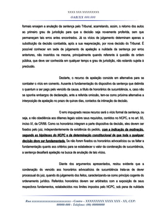 XXXX XXX XXXXXXXXX
OAB/XX 000.000
formais ensejam a anulação da sentença pelo Tribunal, acarretando, assim, o retorno dos autosformais ensejam a anulação da sentença pelo Tribunal, acarretando, assim, o retorno dos autos
ao primeiro grau de jurisdição para que a decisão seja novamente proferida, sem queao primeiro grau de jurisdição para que a decisão seja novamente proferida, sem que
permaneçam tais erros antes encontrados. Já os vícios de julgamento determinam apenas apermaneçam tais erros antes encontrados. Já os vícios de julgamento determinam apenas a
substituição da decisão combatida, após a sua reapreciação, por nova decisão do Tribunal. Ésubstituição da decisão combatida, após a sua reapreciação, por nova decisão do Tribunal. É
possível conhecer em sede de julgamento de apelação a nulidade da sentença por errospossível conhecer em sede de julgamento de apelação a nulidade da sentença por erros
anteriores, não inseridos na mesma, principalmente quando referente à questão de ordemanteriores, não inseridos na mesma, principalmente quando referente à questão de ordem
pública, que deve ser conhecida em qualquer tempo e grau de jurisdição, não estando sujeita àpública, que deve ser conhecida em qualquer tempo e grau de jurisdição, não estando sujeita à
preclusão.preclusão.
Destarte, o recurso de apelação consiste em alternativa para seDestarte, o recurso de apelação consiste em alternativa para se
combater o vício em comento. Ausente à fundamentação do dispositivo da sentença que delimitacombater o vício em comento. Ausente à fundamentação do dispositivo da sentença que delimita
o quantum a ser pago pelo vencido da causa, a título de honorários de sucumbência, e, caso nãoo quantum a ser pago pelo vencido da causa, a título de honorários de sucumbência, e, caso não
se oponha embargos de declaração, ante a referida omissão, tem-se como próxima alternativa ase oponha embargos de declaração, ante a referida omissão, tem-se como próxima alternativa a
interposição de apelação no prazo de quinze dias, contados da intimação da decisão.interposição de apelação no prazo de quinze dias, contados da intimação da decisão.
O erro impugnado nesse recurso será o vício formal da sentença, ouO erro impugnado nesse recurso será o vício formal da sentença, ou
seja, a não obediência aos ditames legais sobre seus requisitos, contidos no NCPC, e no art. 93,seja, a não obediência aos ditames legais sobre seus requisitos, contidos no NCPC, e no art. 93,
inciso IX, da CR/88. Como os honorários integram a parte dispositiva da decisão, eles devem serinciso IX, da CR/88. Como os honorários integram a parte dispositiva da decisão, eles devem ser
fixados pelo juiz, independentemente da existência do pedido,fixados pelo juiz, independentemente da existência do pedido, com a indicação da motivação,com a indicação da motivação,
segundo as hipóteses do NCPC e da determinação constitucional de que toda e qualquersegundo as hipóteses do NCPC e da determinação constitucional de que toda e qualquer
decisão deve ser fundamentada.decisão deve ser fundamentada. Se não forem fixados os honorários advocatícios ou se faltar aSe não forem fixados os honorários advocatícios ou se faltar a
fundamentação quanto aos critérios para se estabelecer o valor da condenação de sucumbência,fundamentação quanto aos critérios para se estabelecer o valor da condenação de sucumbência,
a sentença desafiará apelação na busca de anulação de tais vícios.a sentença desafiará apelação na busca de anulação de tais vícios.
Diante dos argumentos apresentados, restou evidente que aDiante dos argumentos apresentados, restou evidente que a
condenação do vencido aos honorários advocatícios de sucumbência trata-se de devercondenação do vencido aos honorários advocatícios de sucumbência trata-se de dever
processual do juiz, quando do julgamento dos feitos, caracterizando-se como princípio cogente doprocessual do juiz, quando do julgamento dos feitos, caracterizando-se como princípio cogente do
ordenamento jurídico. Referidos honorários devem ser arbitrados com a exposição de seusordenamento jurídico. Referidos honorários devem ser arbitrados com a exposição de seus
respectivos fundamentos, estabelecidos nos limites impostos pelo NCPC, sob pena de nulidaderespectivos fundamentos, estabelecidos nos limites impostos pelo NCPC, sob pena de nulidade
Rua xxxxxxxxxxxxxxxxxxxxxxxxx - Centro – XXXXXXXXX XXXX XXX - XX, CEP:
00000-000 - Telefone: (00) 00000000
 