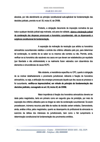 XXXX XXX XXXXXXXXX
OAB/XX 000.000
absoluta, por não atendimento ao princípio constitucional auto-aplicável da fundamentação dasabsoluta, por não atendimento ao princípio constitucional auto-aplicável da fundamentação das
decisões judiciais, previsto no art. 93, inciso IX, da CR/88.decisões judiciais, previsto no art. 93, inciso IX, da CR/88.
Portanto, a obrigação decorrente da imposição normativa de quePortanto, a obrigação decorrente da imposição normativa de que
toda e qualquer decisão judicial seja motivada, sob pena de nulidade,toda e qualquer decisão judicial seja motivada, sob pena de nulidade, abarca a declaração judicialabarca a declaração judicial
de condenação das despesas processuais e honorários sucumbenciais, não se dispensando ade condenação das despesas processuais e honorários sucumbenciais, não se dispensando a
exigência constitucional de fundamentação.exigência constitucional de fundamentação.
A exposição da motivação da resolução que arbitra os honoráriosA exposição da motivação da resolução que arbitra os honorários
advocatícios sucumbenciais viabiliza o controle dos critérios utilizados pelo juiz, para determinaradvocatícios sucumbenciais viabiliza o controle dos critérios utilizados pelo juiz, para determinar
tal condenação, no sentido de se saber se os mesmos são corretos ou não. Permite, ainda,tal condenação, no sentido de se saber se os mesmos são corretos ou não. Permite, ainda,
verificar se os honorários são razoáveis nos casos em que devam ser estabelecidos por equidadeverificar se os honorários são razoáveis nos casos em que devam ser estabelecidos por equidade
(por liberdade e não arbitrariedade) e se realmente foram valorados com observância dos(por liberdade e não arbitrariedade) e se realmente foram valorados com observância dos
elementos e circunstâncias da causa NCPC.elementos e circunstâncias da causa NCPC.
Não obstante, a inexistência específica no CPC, quanto à obrigaçãoNão obstante, a inexistência específica no CPC, quanto à obrigação
de se motivar detalhadamente o provimento jurisdicional, referente à fixação de honoráriosde se motivar detalhadamente o provimento jurisdicional, referente à fixação de honorários
advocatícios, ou seja, a atribuição dos encargos processuais àquele que deu causa ao processo eadvocatícios, ou seja, a atribuição dos encargos processuais àquele que deu causa ao processo e
foi sucumbente,foi sucumbente, verifica-se imprescindível, em virtude do princípio da fundamentação dasverifica-se imprescindível, em virtude do princípio da fundamentação das
decisões judiciais, consagrado no art. 93, inciso IX, da CR/88.decisões judiciais, consagrado no art. 93, inciso IX, da CR/88.
Maior importância à fixação dos honorários advocatícios deveria serMaior importância à fixação dos honorários advocatícios deveria ser
dada pelos magistrados, tanto em primeiro como em segundo grau de jurisdição, por meio dadada pelos magistrados, tanto em primeiro como em segundo grau de jurisdição, por meio da
exposição dos critérios utilizados para se chegar ao valor da condenação sucumbencial. Se assimexposição dos critérios utilizados para se chegar ao valor da condenação sucumbencial. Se assim
procedessem, inúmeros recursos pela falta de razões da decisão seriam evitados. Demonstraria,procedessem, inúmeros recursos pela falta de razões da decisão seriam evitados. Demonstraria,
ainda, análise crítica, pelos magistrados, quanto ao desempenho do profissional da advocacia noainda, análise crítica, pelos magistrados, quanto ao desempenho do profissional da advocacia no
exercício da defesa dos interesses do jurisdicionado, bem como o fiel cumprimento àexercício da defesa dos interesses do jurisdicionado, bem como o fiel cumprimento à
determinação constitucional de fundamentação dos provimentos emitidos.determinação constitucional de fundamentação dos provimentos emitidos.
Rua xxxxxxxxxxxxxxxxxxxxxxxxx - Centro – XXXXXXXXX XXXX XXX - XX, CEP:
00000-000 - Telefone: (00) 00000000
 