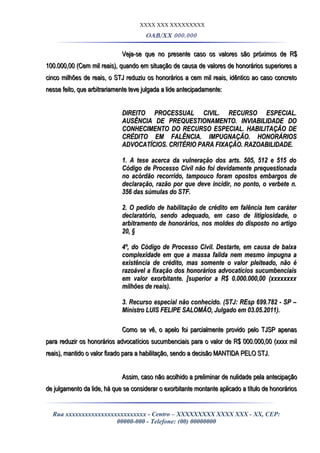 XXXX XXX XXXXXXXXX
OAB/XX 000.000
Veja-se que no presente caso os valores são próximos de R$Veja-se que no presente caso os valores são próximos de R$
100.000,00 (Cem mil reais), quando em situação de causa de valores de honorários superiores a100.000,00 (Cem mil reais), quando em situação de causa de valores de honorários superiores a
cinco milhões de reais, o STJ reduziu os honorários a cem mil reais, idêntico ao caso concretocinco milhões de reais, o STJ reduziu os honorários a cem mil reais, idêntico ao caso concreto
nesse feito, que arbitrariamente teve julgada a lide antecipadamente:nesse feito, que arbitrariamente teve julgada a lide antecipadamente:
DIREITO PROCESSUAL CIVIL. RECURSO ESPECIAL.DIREITO PROCESSUAL CIVIL. RECURSO ESPECIAL.
AUSÊNCIA DE PREQUESTIONAMENTO. INVIABILIDADE DOAUSÊNCIA DE PREQUESTIONAMENTO. INVIABILIDADE DO
CONHECIMENTO DO RECURSO ESPECIAL. HABILITAÇÃO DECONHECIMENTO DO RECURSO ESPECIAL. HABILITAÇÃO DE
CRÉDITO EM FALÊNCIA. IMPUGNAÇÃO. HONORÁRIOSCRÉDITO EM FALÊNCIA. IMPUGNAÇÃO. HONORÁRIOS
ADVOCATÍCIOS. CRITÉRIO PARA FIXAÇÃO. RAZOABILIDADE.ADVOCATÍCIOS. CRITÉRIO PARA FIXAÇÃO. RAZOABILIDADE.
1. A tese acerca da vulneração dos arts. 505, 512 e 515 do1. A tese acerca da vulneração dos arts. 505, 512 e 515 do
Código de Processo Civil não foi devidamente prequestionadaCódigo de Processo Civil não foi devidamente prequestionada
no acórdão recorrido, tampouco foram opostos embargos deno acórdão recorrido, tampouco foram opostos embargos de
declaração, razão por que deve incidir, no ponto, o verbete n.declaração, razão por que deve incidir, no ponto, o verbete n.
356 das súmulas do STF.356 das súmulas do STF.
2. O pedido de habilitação de crédito em falência tem caráter2. O pedido de habilitação de crédito em falência tem caráter
declaratório, sendo adequado, em caso de litigiosidade, odeclaratório, sendo adequado, em caso de litigiosidade, o
arbitramento de honorários, nos moldes do disposto no artigoarbitramento de honorários, nos moldes do disposto no artigo
20, §20, §
4º, do Código de Processo Civil. Destarte, em causa de baixa4º, do Código de Processo Civil. Destarte, em causa de baixa
complexidade em que a massa falida nem mesmo impugna acomplexidade em que a massa falida nem mesmo impugna a
existência de crédito, mas somente o valor pleiteado, não éexistência de crédito, mas somente o valor pleiteado, não é
razoável a fixação dos honorários advocatícios sucumbenciaisrazoável a fixação dos honorários advocatícios sucumbenciais
em valor exorbitante. [superior a R$ 0.000.000,00 (xxxxxxxxem valor exorbitante. [superior a R$ 0.000.000,00 (xxxxxxxx
milhões de reais).milhões de reais).
3. Recurso especial não conhecido. (STJ: REsp 699.782 - SP –3. Recurso especial não conhecido. (STJ: REsp 699.782 - SP –
Ministro LUIS FELIPE SALOMÃO, Julgado em 03.05.2011).Ministro LUIS FELIPE SALOMÃO, Julgado em 03.05.2011).
Como se vê, o apelo foi parcialmente provido pelo TJSP apenasComo se vê, o apelo foi parcialmente provido pelo TJSP apenas
para reduzir os honorários advocatícios sucumbenciais para o valor de R$ 000.000,00 (xxxx milpara reduzir os honorários advocatícios sucumbenciais para o valor de R$ 000.000,00 (xxxx mil
reais), mantido o valor fixado para a habilitação, sendo a decisão MANTIDA PELO STJ.reais), mantido o valor fixado para a habilitação, sendo a decisão MANTIDA PELO STJ.
Assim, caso não acolhido a preliminar de nulidade pela antecipaçãoAssim, caso não acolhido a preliminar de nulidade pela antecipação
de julgamento da lide, há que se considerar o exorbitante montante aplicado a título de honoráriosde julgamento da lide, há que se considerar o exorbitante montante aplicado a título de honorários
Rua xxxxxxxxxxxxxxxxxxxxxxxxx - Centro – XXXXXXXXX XXXX XXX - XX, CEP:
00000-000 - Telefone: (00) 00000000
 