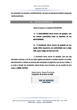 XXXX XXX XXXXXXXXX
OAB/XX 000.000
que necessitam ser reduzidos consideravelmente, sob pena de desproporcionalidade asseguradaque necessitam ser reduzidos consideravelmente, sob pena de desproporcionalidade assegurada
constitucionalmente.constitucionalmente.
VIII – DOS REQUERIMENTOSVIII – DOS REQUERIMENTOS
Diante do exposto, os Apelantes REQUEREM:Diante do exposto, os Apelantes REQUEREM:
1) - A admissibilidade desse recurso de apelação, uma1) - A admissibilidade desse recurso de apelação, uma
vez estarem preenchidos todos os requisitos de suavez estarem preenchidos todos os requisitos de sua
admissibilidade;admissibilidade;
2) - O recebimento desse recurso de apelação em seu2) - O recebimento desse recurso de apelação em seu
regular efeito suspensivo, em conformidade com o artigoregular efeito suspensivo, em conformidade com o artigo
1009,1009, caputcaput, Código de Processo Civil;, Código de Processo Civil;
O provimento desse recurso de apelação, para que sejaO provimento desse recurso de apelação, para que seja
reformada a sentença, a fim de que sejam julgados procedentes os pedidos expostos na exordial,reformada a sentença, a fim de que sejam julgados procedentes os pedidos expostos na exordial,
alternativamente a nulidade da sentença pela antecipação do julgamento que cerceou a defesa, ealternativamente a nulidade da sentença pela antecipação do julgamento que cerceou a defesa, e
ou ainda a redução dos exorbitantes valores fixados como honorários, por ser questão da maisou ainda a redução dos exorbitantes valores fixados como honorários, por ser questão da mais
salutar esalutar e LÍDIMA JUSTIÇALÍDIMA JUSTIÇA..
Nestes termos, Espera Provimento.Nestes termos, Espera Provimento.
Cidade/XX, 00 de Abril de 0000.Cidade/XX, 00 de Abril de 0000.
XXX XX XXXXXXXXXX XX XXXXXXX
OAB/PR 00000OAB/PR 00000
Rua xxxxxxxxxxxxxxxxxxxxxxxxx - Centro – XXXXXXXXX XXXX XXX - XX, CEP:
00000-000 - Telefone: (00) 00000000
 