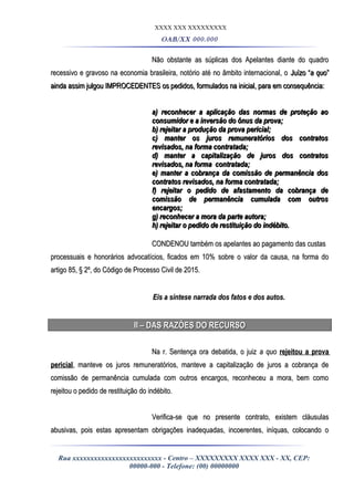 XXXX XXX XXXXXXXXX
OAB/XX 000.000
Não obstante as súplicas dos Apelantes diante do quadroNão obstante as súplicas dos Apelantes diante do quadro
recessivo e gravoso na economia brasileira, notório até no âmbito internacional, orecessivo e gravoso na economia brasileira, notório até no âmbito internacional, o Juízo “Juízo “a quoa quo””
ainda assim julgou IMPROCEDENTESainda assim julgou IMPROCEDENTES os pedidos, formulados na inicial, para em consequência:os pedidos, formulados na inicial, para em consequência:
a) reconhecer a aplicação das normas de proteção aoa) reconhecer a aplicação das normas de proteção ao
consumidor e a inversão do ônus da prova;consumidor e a inversão do ônus da prova;
b) rejeitar a produção da prova pericial;b) rejeitar a produção da prova pericial;
c) manter os juros remuneratórios dos contratosc) manter os juros remuneratórios dos contratos
revisados, na forma contratada;revisados, na forma contratada;
d) manter a capitalização de juros dos contratosd) manter a capitalização de juros dos contratos
revisados, na forma contratada;revisados, na forma contratada;
e) manter a cobrança da comissão de permanência dose) manter a cobrança da comissão de permanência dos
contratos revisados, na forma contratada;contratos revisados, na forma contratada;
f) rejeitar o pedido de afastamento da cobrança def) rejeitar o pedido de afastamento da cobrança de
comissão de permanência cumulada com outroscomissão de permanência cumulada com outros
encargos;encargos;
g) reconhecer a mora da parte autora;g) reconhecer a mora da parte autora;
h) rejeitar o pedido de restituição do indébito.h) rejeitar o pedido de restituição do indébito.
CONDENOU também os apelantes ao pagamento das custasCONDENOU também os apelantes ao pagamento das custas
processuais e honorários advocatícios, ficados em 10% sobre o valor da causa, na forma doprocessuais e honorários advocatícios, ficados em 10% sobre o valor da causa, na forma do
artigo 85, § 2º, do Código de Processo Civil de 2015.artigo 85, § 2º, do Código de Processo Civil de 2015.
Eis a síntese narrada dos fatos e dos autos.Eis a síntese narrada dos fatos e dos autos.
II – DAS RAZÕES DO RECURSOII – DAS RAZÕES DO RECURSO
Na r. Sentença ora debatida, o juizNa r. Sentença ora debatida, o juiz a quoa quo rejeitou a provarejeitou a prova
pericialpericial, manteve os juros remuneratórios, manteve a capitalização de juros a cobrança de, manteve os juros remuneratórios, manteve a capitalização de juros a cobrança de
comissão de permanência cumulada com outros encargos, reconheceu a mora, bem comocomissão de permanência cumulada com outros encargos, reconheceu a mora, bem como
rejeitou o pedido de restituição do indébito.rejeitou o pedido de restituição do indébito.
Verifica-se que no presente contrato, existem cláusulasVerifica-se que no presente contrato, existem cláusulas
abusivas, pois estas apresentam obrigações inadequadas, incoerentes, iníquas, colocando oabusivas, pois estas apresentam obrigações inadequadas, incoerentes, iníquas, colocando o
Rua xxxxxxxxxxxxxxxxxxxxxxxxx - Centro – XXXXXXXXX XXXX XXX - XX, CEP:
00000-000 - Telefone: (00) 00000000
 