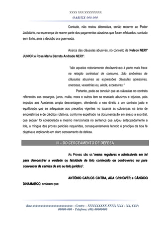 XXXX XXX XXXXXXXXX
OAB/XX 000.000
Contudo, não restou alternativa, senão recorrer ao PoderContudo, não restou alternativa, senão recorrer ao Poder
Judiciário, na esperança de reaver parte dos pagamentos abusivos que foram efetuados, contudoJudiciário, na esperança de reaver parte dos pagamentos abusivos que foram efetuados, contudo
sem êxito, ante a decisão ora guerreada.sem êxito, ante a decisão ora guerreada.
Acerca das cláusulas abusivas, no conceito deAcerca das cláusulas abusivas, no conceito de Nelson NERYNelson NERY
JUNIOR e Rosa Maria Barreto Andrade NERYJUNIOR e Rosa Maria Barreto Andrade NERY::
"são aquelas notoriamente desfavoráveis à parte mais fraca"são aquelas notoriamente desfavoráveis à parte mais fraca
na relação contratual de consumo. São sinônimas dena relação contratual de consumo. São sinônimas de
cláusulas abusivas as expressões cláusulas opressivas,cláusulas abusivas as expressões cláusulas opressivas,
onerosas, vexatórias ou, ainda, excessivas."onerosas, vexatórias ou, ainda, excessivas."
Portanto, pode-se concluir que as cláusulas no contratoPortanto, pode-se concluir que as cláusulas no contrato
referentes aos encargos, juros, multa, mora e outros tem se revelado abusivos e injustos, poisreferentes aos encargos, juros, multa, mora e outros tem se revelado abusivos e injustos, pois
imputou aos Apelantes ampla desvantagem, ofendendo o seu direito a um contrato justo eimputou aos Apelantes ampla desvantagem, ofendendo o seu direito a um contrato justo e
equilibrado que se adequasse aos preceitos vigentes no tocante as cobranças na área deequilibrado que se adequasse aos preceitos vigentes no tocante as cobranças na área de
empréstimos e de créditos rotativos, conforme espelhado na documentação em anexo a exordial,empréstimos e de créditos rotativos, conforme espelhado na documentação em anexo a exordial,
que sequer foi considerada e mesmo mencionada na sentença que julgou antecipadamente aque sequer foi considerada e mesmo mencionada na sentença que julgou antecipadamente a
lide, a mingua das provas periciais requeridas, consequentemente ferindo o princípio da boa félide, a mingua das provas periciais requeridas, consequentemente ferindo o princípio da boa fé
objetiva e implicando em claro cerceamento de defesa.objetiva e implicando em claro cerceamento de defesa.
III – DO CERCEAMENTO DE DEFESAIII – DO CERCEAMENTO DE DEFESA
As Provas são osAs Provas são os ““meios regulares e admissíveis em leimeios regulares e admissíveis em lei
para demonstrar a verdade ou falsidade de fato conhecido ou controverso ou parapara demonstrar a verdade ou falsidade de fato conhecido ou controverso ou para
convencer da certeza de ato ou fato jurídicoconvencer da certeza de ato ou fato jurídico”.”.
ANTÔNIO CARLOS CINTRA, ADA GRINOVER e CÂNDIDOANTÔNIO CARLOS CINTRA, ADA GRINOVER e CÂNDIDO
DINAMARCODINAMARCO, ensinam que:, ensinam que:
Rua xxxxxxxxxxxxxxxxxxxxxxxxx - Centro – XXXXXXXXX XXXX XXX - XX, CEP:
00000-000 - Telefone: (00) 00000000
 