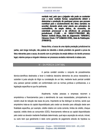 XXXX XXX XXXXXXXXX
OAB/XX 000.000
verdade real, pelo que o julgador não pode se contentarverdade real, pelo que o julgador não pode se contentar
com a mera verdade formal, cumprindo-lhe deferir ecom a mera verdade formal, cumprindo-lhe deferir e
determinar a produção de quaisquer provas que possamdeterminar a produção de quaisquer provas que possam
contribuir para o esclarecimento dos fatos narrados nacontribuir para o esclarecimento dos fatos narrados na
exordial, devendo ainda estar atento aos princípios doexordial, devendo ainda estar atento aos princípios do
contraditório, da ampla defesa, da economia, dacontraditório, da ampla defesa, da economia, da
celeridade processual e da eficiência da prestaçãoceleridade processual e da eficiência da prestação
jurisdicional. (TJ-MG - AI: 10024111789335001 MG,jurisdicional. (TJ-MG - AI: 10024111789335001 MG,
Relator: Antônio Bispo, Data de Julgamento: 19/09/2013,Relator: Antônio Bispo, Data de Julgamento: 19/09/2013,
Câmaras Cíveis / 15ª CÂMARA CÍVEL, Data de Publicação:Câmaras Cíveis / 15ª CÂMARA CÍVEL, Data de Publicação:
27/09/2013).27/09/2013).
Nessa linha, a busca de uma rápida prestação jurisdicional àsNessa linha, a busca de uma rápida prestação jurisdicional às
partes, sem longa instrução, não poderia ter ofendido o direito prioritário de garantir a prova departes, sem longa instrução, não poderia ter ofendido o direito prioritário de garantir a prova de
fatos relevantes para a causa, de acordo com os princípios da ampla defesa e do devido processofatos relevantes para a causa, de acordo com os princípios da ampla defesa e do devido processo
legal, máxime porque a ninguém interessa ver processos anulados retornando à estacalegal, máxime porque a ninguém interessa ver processos anulados retornando à estaca zero.zero.
IV – DA PERÍCIA CONTÁBILIV – DA PERÍCIA CONTÁBIL
A perícia contábil constitui o conjunto de procedimentosA perícia contábil constitui o conjunto de procedimentos
técnico-científicos destinados a levar à instância decisória elementos de prova necessários atécnico-científicos destinados a levar à instância decisória elementos de prova necessários a
subsidiar à justa solução do litígio ou constatação de um fato, mediante laudo pericial contábilsubsidiar à justa solução do litígio ou constatação de um fato, mediante laudo pericial contábil
e/ou parecer pericial contábil, em conformidade com as normas jurídicas e profissionais, e ae/ou parecer pericial contábil, em conformidade com as normas jurídicas e profissionais, e a
legislação específica no que for pertinente.legislação específica no que for pertinente.
Atualmente, muitas pessoas e empresas recorrem aAtualmente, muitas pessoas e empresas recorrem a
empréstimos e financiamentos para o atendimento de suas necessidades, principalmente noempréstimos e financiamentos para o atendimento de suas necessidades, principalmente no
cenário atual de redução das taxas de juros. Importante se faz distinguir os termos, sendo quecenário atual de redução das taxas de juros. Importante se faz distinguir os termos, sendo que
empréstimo trata-se do capital disponibilizado pelo credor ao devedor para utilização deste semempréstimo trata-se do capital disponibilizado pelo credor ao devedor para utilização deste sem
finalidade específica, por exemplo, crédito rotativo em conta corrente, limites de crédito, chequefinalidade específica, por exemplo, crédito rotativo em conta corrente, limites de crédito, cheque
especial, crédito direto ao consumidor (CDC); financiamento refere-se ao capital disponibilizadoespecial, crédito direto ao consumidor (CDC); financiamento refere-se ao capital disponibilizado
pelo credor ao devedor mediante finalidade determinada, qual seja a aquisição de veículo, imóvel,pelo credor ao devedor mediante finalidade determinada, qual seja a aquisição de veículo, imóvel,
ou outro bem que geralmente é dado como garantia do pagamento através de hipoteca ouou outro bem que geralmente é dado como garantia do pagamento através de hipoteca ou
Rua xxxxxxxxxxxxxxxxxxxxxxxxx - Centro – XXXXXXXXX XXXX XXX - XX, CEP:
00000-000 - Telefone: (00) 00000000
 