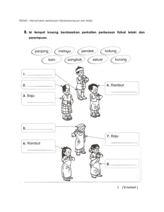 B3D6E1 : Menyatakan perbezaan fizikal perempuan dan lelaki. 
B. Isi tempat kosong berdasarkan perkaitan perbezaan fizikal lelaki dan 
perempuan. 
( / 8 markah ) 
 