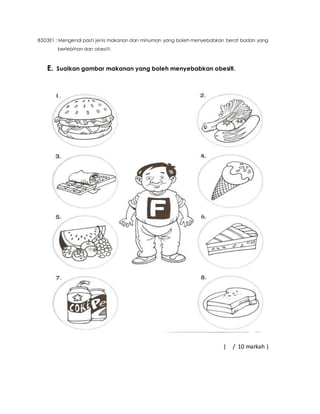 B3D3E1 : Mengenal pasti jenis makanan dan minuman yang boleh menyebabkan berat badan yang 
berlebihan dan obesiti. 
E. Suaikan gambar makanan yang boleh menyebabkan obesiti. 
( / 10 markah ) 
 