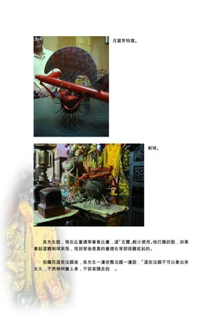 月眉斧特寫。




                           刺球。




　　吳先生說，現在乩童通常拿香比畫，這「五寶」較少使用。他打趣的說，如果
拿起這顆刺球來甩，甩到背後是真的會插在背部很難拔起的。


　　拍攝完這些法器後，吳先生一邊收整法器一邊說：「這些法器不可以拿出來
太久，不然神明會上身，不容易請走的 」
                 。
 