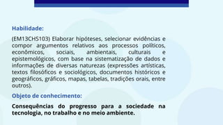 Habilidade:
(EM13CHS103) Elaborar hipóteses, selecionar evidências e
compor argumentos relativos aos processos políticos,
econômicos, sociais, ambientais, culturais e
epistemológicos, com base na sistematização de dados e
informações de diversas naturezas (expressões artísticas,
textos filosóficos e sociológicos, documentos históricos e
geográficos, gráficos, mapas, tabelas, tradições orais, entre
outros).
Objeto de conhecimento:
Consequências do progresso para a sociedade na
tecnologia, no trabalho e no meio ambiente.
 
