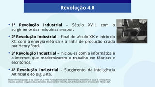 • 1ª Revolução Industrial – Século XVIII, com o
surgimento das máquinas a vapor.
• 2ª Revolução Industrial – Final do século XIX e início do
XX, com a energia elétrica e a linha de produção criada
por Henry Ford.
• 3ª Revolução Industrial – Iniciou-se com a informática e
a internet, que modernizaram o trabalho em fábricas e
escritórios.
• 4ª Revolução Industrial – Surgimento da Inteligência
Artificial e do Big Data.
Revolução 4.0
Modern Times Copyright © Roy Export S.A.S. Fonte: Fundação Instituto de Administração. Indústria 4.0: o que é, consequências,
impactos positivos e negativos (Guia Completo). Disponível em: https://fia.com.br/blog/industria-4-0/. Acesso em: 12 mar. 2021.
 