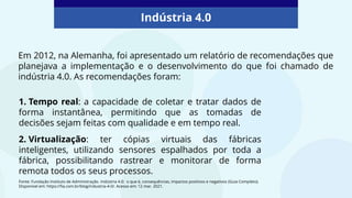 1. Tempo real: a capacidade de coletar e tratar dados de
forma instantânea, permitindo que as tomadas de
decisões sejam feitas com qualidade e em tempo real.
2. Virtualização: ter cópias virtuais das fábricas
inteligentes, utilizando sensores espalhados por toda a
fábrica, possibilitando rastrear e monitorar de forma
remota todos os seus processos.
Indústria 4.0
Fonte: Fundação Instituto de Administração. Indústria 4.0: o que é, consequências, impactos positivos e negativos (Guia Completo).
Disponível em: https://fia.com.br/blog/industria-4-0/. Acesso em: 12 mar. 2021.
Em 2012, na Alemanha, foi apresentado um relatório de recomendações que
planejava a implementação e o desenvolvimento do que foi chamado de
indústria 4.0. As recomendações foram:
 