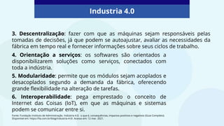 4. Orientação a serviços: os softwares são orientados a
disponibilizarem soluções como serviços, conectados com
toda a indústria.
5. Modularidade: permite que os módulos sejam acoplados e
desacoplados segundo a demanda da fábrica, oferecendo
grande flexibilidade na alteração de tarefas.
6. Interoperabilidade: pega emprestado o conceito de
Internet das Coisas (IoT), em que as máquinas e sistemas
podem se comunicar entre si.
Industria 4.0
Fonte: Fundação Instituto de Administração. Indústria 4.0: o que é, consequências, impactos positivos e negativos (Guia Completo).
Disponível em: https://fia.com.br/blog/industria-4-0/. Acesso em: 12 mar. 2021.
3. Descentralização: fazer com que as máquinas sejam responsáveis pelas
tomadas de decisões, já que podem se autoajustar, avaliar as necessidades da
fábrica em tempo real e fornecer informações sobre seus ciclos de trabalho.
 