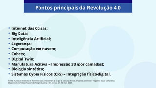• Internet das Coisas;
• Big Data;
• Inteligência Artificial;
• Segurança;
• Computação em nuvem;
• Cobots;
• Digital Twin;
• Manufatura Aditiva – Impressão 3D (por camadas);
• Biologia sintética;
• Sistemas Cyber Físicos (CPS) – Integração físico-digital.
Pontos principais da Revolução 4.0
Fonte: Fundação Instituto de Administração. Indústria 4.0: o que é, consequências, impactos positivos e negativos (Guia Completo).
Disponível em: https://fia.com.br/blog/industria-4-0/. Acesso em: 12 mar. 2021.
 