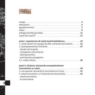 índiceíndice
8
exergo.
dedicatoria.
agradecimientos.
índice.
prólogo (martha perrotta).
¡¿qué dice aquííí?!
parte I. experiencias de salud mental bañadenses.
1. salud mental con equipos de APS. contando esta historia.
2. acompañamientos clinitarios.
- donde vive la gente.
- emergentes comunitarios.
- destripamientos.
- participación protagónica.
2.1. nudos críticos.
parte II. clinitaria: teorizando acompañamientos
comunitarios en salud.
3. una apuesta: buscando lo comunitario en lo psi.
4. salud comunitaria: un horizonte de movimientos.
- salud comunitaria.
- lo comunitario.
3
5
7
9
11
15
19
21
27
36
39
41
47
 