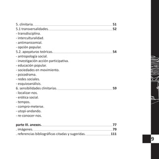 9
5. clinitaria.
5.1 transversalidades.
- transdisciplina.
- interculturalidad.
- antimanicomial.
- opción popular.
5.2. apoyaturas teóricas.
- antropología social.
- investigación acción participativa.
- educación popular.
- sociedades en movimiento.
- psicodrama.
- redes sociales.
- esquizoanálisis.
6. sensibilidades clinitarias.
- localizar-nos.
- erótica social.
- tempos.
- compro-meterse.
- utopi-andando.
- re-conocer-nos.
parte III. anexos.
. imágenes.
. referencias bibliográficas citadas y sugeridas.
51
52
54
59
77
79
111
 