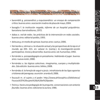 113
?baremblit g. psicoanálisis y esquizoanálisis: un ensayo de comparación
crítica.buenosaires:asociaciónmadresdeplazademayo;2004.
?basaglia f. la institución negada, informe de un hospital psiquiátrico.
barcelona:barraleditores;1972.
?dabas e. red de redes. las prácticas de la intervención en redes sociales.
buenosaires:editorialpaidós;1993.
?deleuzeg.enmediodespinoza.buenosaires:cactus;2006.
?fals borda o, rahman a. la situación actual y las perspectivas de la iap en el
mundo. pp 205- 221. en: salazar m. (comp.). la investigación-acción
participativa.iniciosydesarrollos.buenosaires:ed.humanitas;1992.
?fernández a. psicopedagogía en psicodrama. habitando el jugar. buenos
aires:nuevavisión;2000.
?fernández a. las lógicas colectivas. imaginarios, cuerpos y multiplicida-
des.2daedición.buenosaires:biblos;2008.
?fernández d. la herejía de seguir a jesús. intrahistoria de las ligas agrarias
cristianasdelparaguay.asunción:arandurã;2006.
?foucault m. el sujeto y el poder. http://www.philosophia.cl/biblioteca/
Foucault/El%20sujeto%20y%20el%20poder.
?freire p. hacia una pedagogía de la pregunta. conversaciones con antonio
faundez.buenosaires:edicioneslaaurora;1986.
b. referencias bibliográficas citadas y sugeridas.b. referencias bibliográficas citadas y sugeridas.
 