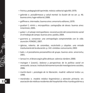 114
?freirep.pedagogíadeloprimido.méxico:editorialsigloXXI;1970.
?galende e. psicofármacos y salud mental: la ilusión de no ser. p. 46.
buenosaires;lugareditorial;2008.
?goffmane.internados.buenosaires:amorrortueditores;1970.
?guattari f, rolnik s. micropolítica. cartografías de deseo. buenos aires:
tintalimón;2005.
?guber r. el salvaje metropolitano: reconstrucción del conocimiento social
eneltrabajodecampo.buenosaires:paidós;2004.
?guerrero p. corazonar. una antropología comprometida con la vida.
asunción:FONDEC;2007.
?iglesias, roberto. de carambas, recórcholis y cáspitas. una mirada
trashumantedelaeducación.p.142.córdoba:comunicarte;2003
?kaës r. el psicodrama psicoanalítico de grupo. buenos aires: amorrortu;
2001.
?larraurim.eldeseosegúngillesdeleuze.valencia:tàndem;2000.
?maingon t (coord.). balance y perspectivas de la política social en
venezuela.caracas:institutolatinoamericanodeinvestigacionessociales;
2006.
?martín-baró i. psicología de la liberación. madrid: editorial trotta s.a;
1998.
?menéndez e. modelo médico hegemónico y atención primaria. en:
asociacióndemédicosresidentesdelhospitaldeniños ricardo gutiérrezy
 