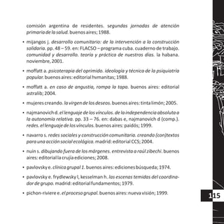 comisión argentina de residentes. segundas jornadas de atención
primariadelasalud.buenosaires;1988.
?mijangos j. desarrollo comunitario: de la intervención a la construcción
solidaria. pp. 48 – 59. en: FLACSO – programa cuba. cuaderno de trabajo.
comunidad y desarrollo. teoría y práctica de nuestros días. la habana.
noviembre,2001.
?moffatt a. psicoterapia del oprimido. ideología y técnica de la psiquiatría
popular.buenosaires:editorialhvmanitas;1988.
?moffatt a. en caso de angustia, rompa la tapa. buenos aires: editorial
astralib;2004.
?mujerescreando.lavirgendelosdeseos.buenosaires:tintalimón;2005.
?najmanovichd.ellenguajedelosvínculos.delaindependenciaabsolutaa
la autonomía relativa. pp. 33 – 76. en: dabas e, najmanovich d (comp.).
redes.ellenguajedelosvínculos.buenosaires:paidós;1999.
?navarro s. redes sociales y construcción comunitaria. creando (con)textos
paraunaacciónsocialecológica.madrid:editorialCCS;2004.
?nuin s. dibujando fuera de los márgenes. entrevista a raúl zibechi. buenos
aires:editoriallacrujíaediciones;2008.
?pavlovskye.clínicagrupal1.buenosaires:edicionesbúsqueda;1974.
?pavlovsky e. frydlewsky l, kesselman h. las escenas temidas del coordina-
dordegrupo.madrid:editorialfundamentos;1979.
?pichon-rivieree.elprocesogrupal.buenosaires:nuevavisión;1999.
115
 
