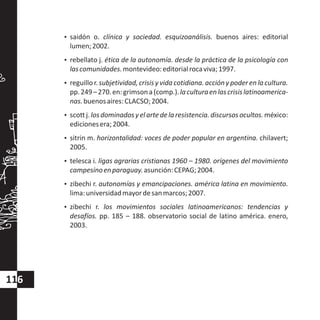?saidón o. clínica y sociedad. esquizoanálisis. buenos aires: editorial
lumen;2002.
?rebellato j. ética de la autonomía. desde la práctica de la psicología con
lascomunidades.montevideo:editorialrocaviva;1997.
?reguillo r. subjetividad,crisis y vida cotidiana.accióny poder en la cultura.
pp.249–270.en:grimsona(comp.).laculturaenlascrisislatinoamerica-
nas.buenosaires:CLACSO;2004.
?scottj.losdominadosyelartedelaresistencia.discursosocultos.méxico:
edicionesera;2004.
?sitrin m. horizontalidad: voces de poder popular en argentina. chilavert;
2005.
?telesca i. ligas agrarias cristianas 1960 – 1980. orígenes del movimiento
campesinoenparaguay.asunción:CEPAG;2004.
?zibechi r. autonomías y emancipaciones. américa latina en movimiento.
lima:universidadmayordesanmarcos;2007.
?zibechi r. los movimientos sociales latinoamericanos: tendencias y
desafíos. pp. 185 – 188. observatorio social de latino américa. enero,
2003.
116
 