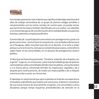 Convocadaapresentarestematerialquesignificaelabordajecolectivode6
años de trabajo comunitario de un grupo de jóvenes colegas sensibles y
comprometidos con las luchas sociales de nuestro país, no puedo menos
que sentirme honrada y también identificada con sus sueños, sus rebeldías
y sus tremendas ganas de transformación de la realidad desde una posición
honesta,coherenteyrespetuosadelotro.
Convencidos de la participación comunitaria con protagonismo y junto a la
gentecomoúnico caminohacialaconquistade unaverdaderademocracia
en el Paraguay, saben muy bien que ella no se decreta, ni se echa a andar
porqueaunoseleocurra,sinoquesevatejiendopocoapoco,comoelloslo
saben hacer en las comunidades, en un proceso de protagonismo social y
político.
Ellibroquemehonrahoypresentar,“Clinitaria:andando,deachiquito,con
la gente” surge así, en minúsculas, como este formidable grupo de jóvenes
caminandolascallesylosbañadosdondevivenlospobres,unojuntoalotro
y a la misma altura, intentando derribar las mayúsculas, seguidito y de a
poquito pero continuamente, de modo casi imperceptible y de a chiquito
comoloescribesuautor,enminúsculas.
El abordaje en salud mental que aquí se plantea se trata de una experiencia
innovadoraydesafiantequeimplicauna nuevacosa,eldeveniroacontecer
de una nueva manera de acercamiento a la gente, a la comunidad y a otras
disciplinas porque rompe esquemas preestablecidos de atención en la
PrólogoPrólogo
11
 