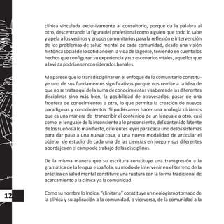 clínica vinculada exclusivamente al consultorio, porque da la palabra al
otro, descentrando la figura del profesional como alguien que todo lo sabe
y apela a los vecinos y grupos comunitarios para la reflexión e intervención
de los problemas de salud mental de cada comunidad, desde una visión
históricasocial de lo cotidianoen la vida de la gente, teniendo en cuenta los
hechos que configuran su experiencia y sus escenarios vitales, aquellos que
alavistapodríanserconsideradosbanales.
Me parece que lo transdisciplinar en el enfoque de lo comunitario constitu-
ye uno de sus fundamentos significativos porque nos remite a la idea de
quenosetrataaquídelasumadeconocimientosysaberesdelasdiferentes
disciplinas sino más bien, la posibilidad de atravesarlos, pasar de una
frontera de conocimientos a otra, lo que permite la creación de nuevos
paradigmas y conocimientos. Si pudiéramos hacer una analogía diríamos
que es una manera de transcribir el contenido de un lenguaje a otro, casi
como ellenguajedeloinconcientealopreconciente,delcontenidolatente
delossueñosalomanifiesto,diferentesleyesparacadaunodelossistemas
para dar paso a una nueva cosa, a una nueva modalidad de articular el
objeto de estudio de cada una de las ciencias en juego y sus diferentes
abordajesenelcampodetrabajodelasdisciplinas.
De la misma manera que su escritura constituye una transgresión a la
gramática de la lengua española, su modo de intervenir en el terreno de la
práctica en salud mental constituye una ruptura con la forma tradicional de
acercamientoalaclínicayalacomunidad.
Comosunombreloindica,“clinitaria”constituyeunneologismotomadode
la clínica y su aplicación a la comunidad, o viceversa, de la comunidad a la
12
 