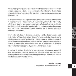 clínica. Neologismo que representa un intento de dar cuenta de una visión
conceptuosa y una práctica poco común e insuficientemente desarrollada
en saludmentalennuestromedio,lostereréenlascuadras,apeseando,las
chismosas,etc.
Se trata del relato de una experiencia sostenida como un profundo proceso
de reconocimiento del sufrimiento, la frustración y el malestar individual y
colectivo de la gente que vive en esos lugares, fruto de la precarización de
las condiciones de vida de las comunidades empobrecidas y de abrir paso a
la formación de conciencia crítica reconocidos por sí como sujetos con
plenavozyautonomía.
Finalmente, la lectura de Clinitaria nos remite a la idea de dar un paso más
en dirección a “el camino hacia la libertad” a partir de la dignificación de la
vidadelagente,acompañandosusprocesosconalegría,hechandomanoal
arte,lafiesta,elhumor,reivindicandolosafectos,laesperanzaylaesponta-
neidad, y sobre todo, entendiendo que en lo inconciente la historia
individualestácruzadaporconfiguracioneshistóricosociales.
La puesta al público de Clinitaria representa un importante aporte al
desarrollo de la salud mental comunitaria en nuestro país, por su esponta-
neidad, por el marco conceptual que nos presenta y la promesa de abrir el
debateparasucontínuodesarrollo.
Martha Perrotta
Asunción, 4 de noviembre de 2010
13
 