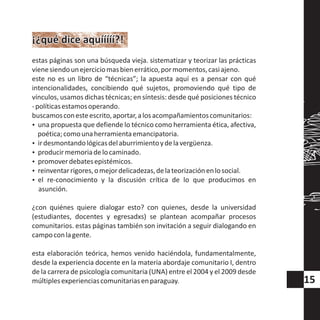 estas páginas son una búsqueda vieja. sistematizar y teorizar las prácticas
vienesiendounejerciciomasbienerrático,pormomentos,casiajeno.
este no es un libro de “técnicas”; la apuesta aquí es a pensar con qué
intencionalidades, concibiendo qué sujetos, promoviendo qué tipo de
vínculos, usamos dichas técnicas; en síntesis: desde qué posiciones técnico
-políticasestamosoperando.
buscamosconesteescrito,aportar,alosacompañamientoscomunitarios:
?una propuesta que defiende lo técnico como herramienta ética, afectiva,
poética;comounaherramientaemancipatoria.
?irdesmontandológicasdelaburrimientoydelavergüenza.
?producirmemoriadelocaminado.
?promoverdebatesepistémicos.
?reinventarrigores,omejordelicadezas,delateorizaciónenlosocial.
?el re-conocimiento y la discusión crítica de lo que producimos en
asunción.
¿con quiénes quiere dialogar esto? con quienes, desde la universidad
(estudiantes, docentes y egresadxs) se plantean acompañar procesos
comunitarios. estas páginas también son invitación a seguir dialogando en
campoconlagente.
esta elaboración teórica, hemos venido haciéndola, fundamentalmente,
desde la experiencia docente en la materia abordaje comunitario I, dentro
de la carrera de psicología comunitaria (UNA) entre el 2004 y el 2009 desde
múltiplesexperienciascomunitariasenparaguay.
¡¿qué dice aquííííí?!¡¿qué dice aquííííí?!
15
 